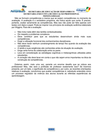 SECRETARIA DE EDUCAÇÃO DE PERNAMBUCO 
SECRETARIA EXECUTIVA DE EDUCAÇÃO PROFISSIONAL 
PROPOSTA CURRICULAR 
Não se formará competências a menos que se exijam competências no momento da 
avaliação. A avaliação é o verdadeiro programa, ela indica aquilo que conta. É preciso, 
portanto, avaliar seriamente as competências. Mas isso não pode ser feito apenas com 
testes com lápis e papel. Pode-se inspirar nos princípios de avaliação autêntica elaborada 
por Wiggins. Para ele a avaliação: 
· Não inclui nada além das tarefas contextualizadas. 
· Diz respeito a problemas complexos. 
· Deve contribuir para que os estudantes desenvolvam ainda mais suas 
competências. 
· Exigir a utilização funcional dos conhecimentos disciplinares. 
· Não deve haver nenhum constrangimento de tempo fixo quando da avaliação das 
competências. 
· A tarefa e suas exigências são conhecidas antes da situação de avaliação. 
· Exige certa forma de colaboração entre os pares. 
· Leva em consideração as estratégias cognitivas e metacognitivas utilizadas pelos 
estudantes. 
· A correção não deve levar em conta o que não sejam erros importantes na ótica da 
construção de competências. 
Estamos assim, mais uma vez, perante um enorme desafio que se coloca aos 
professores! Mas, não será a profissão de professor exatamente isso? Se tivermos 
presente, por um lado, o significado de competência e, por outro, as recentes orientações 
relativas à avaliação, concluímos que avaliar competências é, sobretudo entendido como 
um processo regulador da vivência dos alunos durante as referidas experiências de 
aprendizagem. 
1 
 