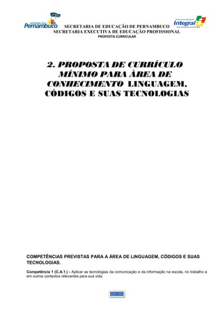 SECRETARIA DE EDUCAÇÃO DE PERNAMBUCO 
SECRETARIA EXECUTIVA DE EDUCAÇÃO PROFISSIONAL 
PROPOSTA CURRICULAR 
2. PROPOSTA DE CURRÍCULO 
MÍNIMO PARA ÀREA DE 
CONHECIMENTO LINGUAGEM, 
CÓDIGOS E SUAS TECNOLOGIAS 
COMPETÊNCIAS PREVISTAS PARA A ÁREA DE LINGUAGEM, CÓDIGOS E SUAS 
TECNOLOGIAS. 
Competência 1 (C.A.1.) - Aplicar as tecnologias da comunicação e da informação na escola, no trabalho e 
em outros contextos relevantes para sua vida. 
1 
 