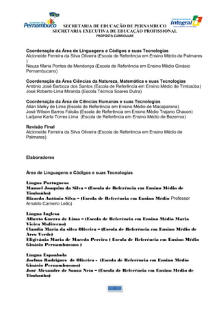 SECRETARIA DE EDUCAÇÃO DE PERNAMBUCO 
SECRETARIA EXECUTIVA DE EDUCAÇÃO PROFISSIONAL 
PROPOSTA CURRICULAR 
Coordenação da Área de Linguagens e Códigos e suas Tecnologias 
Alcioneide Ferreira da Silva Oliveira (Escola de Referência em Ensino Médio de Palmares 
) 
Neuza Maria Pontes de Mendonça (Escola de Referência em Ensino Médio Ginásio 
Pernambucano) 
Coordenação da Área Ciências da Natureza, Matemática e suas Tecnologias 
Antônio José Barboza dos Santos (Escola de Referência em Ensino Médio de Timbaúba) 
José Roberto Lima Miranda (Escola Técnica Soares Dutra) 
Coordenação da Área de Ciências Humanas e suas Tecnologias 
Allan Melky de Lima (Escola de Referência em Ensino Médio de Macaparana) 
José Wilson Barros Falcão (Escola de Referência em Ensino Médio Trajano Chacon) 
Ladjane Karla Torres Lima (Escola de Referência em Ensino Médio de Bezerros) 
Revisão Final 
Alcioneide Ferreira da Silva Oliveira (Escola de Referência em Ensino Médio de 
Palmares) 
Elaboradores 
Área de Linguagens e Códigos e suas Tecnologias 
Língua Portuguesa 
Manoel Joaquim da Silva – (Escola de Referência em Ensino Médio de 
Timbaúba) 
Ricardo Antônio Silva – (Escola de Referência em Ensino Médio Professor 
Arnaldo Carneiro Leão) 
Língua Inglesa 
Alberto Guerra de Lima – (Escola de Referência em Ensino Médio Maria 
Vieira Muliterno) 
Claudia Maria da silva Oliveira – (Escola de Referência em Ensino Médio de 
Arco Verde) 
Eligivânia Maria de Macedo Pereira ( Escola de Referência em Ensino Médio 
Ginásio Pernambucano ) 
Língua Espanhola 
Joelma Rodrigues de Oliveira - (Escola de Referência em Ensino Médio 
Ginásio Pernambucano) 
José Alexandre de Souza Neto – (Escola de Referência em Ensino Médio de 
Timbaúba) 
1 
 