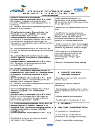 SECRETARIA DE EDUCAÇÃO DE PERNAMBUCO 
SECRETARIA EXECUTIVA DE EDUCAÇÃO PROFISSIONAL 
PROPOSTA CURRICULAR 
expressão, comunicação e informação. 
(Correlacionada com a Competência6 da Área – CA6) 
H43. Analisar a função predominante (informativa, 
persuasiva etc.) dos textos, em situações específicas de 
interlocução. 
H11. Identificar em um texto os mecanismos linguísticos na 
construção da argumentação. 
C15. Aplicar as tecnologias da comunicação e da 
informação na escola, no trabalho e em outros 
contextos relevantes para sua vida. 
(Correlacionada com a Competência1 da Área - CA1) 
H25. Identificar as diferentes linguagens e seus recursos 
expressivos como elementos de caracterização dos 
sistemas de comunicação (informativo, publicitário, artístico 
e de entretenimento). 
H31. Reconhecer posições críticas aos usos sociais que 
são feitos das linguagens e dos sistemas de comunicação e 
informação 
C6. Analisar criticamente os diferentes discursos, 
inclusive o próprio, desenvolvendo a capacidade de 
avaliação de textos. 
(Correlacionada com a Competência7 da Área – CA7) 
H10. Reconhecer em textos os procedimentos de 
persuasão utilizados pelo autor. 
H23. Identificar referências intertextuais. 
(papéis sociais e comunicativos dos 
interlocutores, função sociocomunicativa do 
gênero, aspectos da dimensão espaço-cultural 
em que é produzido). 
- Identificação das palavras e ideias-chave do 
texto. 
- Identificação dos recursos linguísticos: 
(elementos de referência pessoal, temporal, 
espacial, registro linguístico, grau de 
formalidade, seleção lexical, tempos e modos 
verbais) e processos de coesão textual. 
- Reconhecimento dos modos de organização 
da composição textual (tipos textuais narrativo, 
descritivo, argumentativo, injuntivo, dialogal). 
- Reconhecimento da organização da 
macroestrutura semântica (dimensão 
conceitual), articulação entre as 
ideias/proposições (relações lógico-semânticas). 
- Estudo de relações intertextuais: epígrafe 
C7. Usar os conhecimentos adquiridos por meio da 
análise linguística para expandir sua capacidade de uso 
da linguagem, ampliando a capacidade de análise 
crítica. 
(Correlacionada com a Competência8 da Área – CA8) 
H27. Identificar a relação semântica entre palavras de 
diferentes classes e o tema de um texto 
H11. Identificar em um texto os mecanismos linguísticos na 
construção da argumentação. 
C3. Confrontar opiniões e pontos de vista sobre as 
diferentes linguagens e suas manifestações 
específicas. 
(Correlacionada com a Competência7 da Área – CA7) 
H5. Inferir em um texto quais são os objetivos de seu 
produtor e quem é seu público alvo, pela análise dos 
procedimentos argumentativos utilizados. 
· PRODUÇÃO DE GÊNEROS 
TEXTUAIS E REESCRITA 
- Produção de texto informativo e expositivo: 
folheto e resumo. 
- Produção de epígrafes, pesquisas 
bibliográficas. 
- Retextualização: produção escrita de textos a 
partir de outros textos tomados como base ou 
fonte. 
- Reflexão sobre os textos produzidos. 
- Reelaboração (revisão/reescrita) do texto. 
C16. Compreender as relações entre arte e a leitura da 
realidade, por meio da reflexão e investigação do 
processo artístico e do reconhecimento dos materiais e 
procedimentos usados no contexto cultural de 
produção da arte. 
(Correlacionada com a Competência4 da Área – CA4) 
H28. Identificar produtos e procedimentos artísticos 
expressos em várias linguagens. 
5. LITERATURA 
· LITERATURA E LINGUAGEM ARTÍSTICA 
- A literatura como instituição social. 
- O texto literário e a mídia impressa 
(compreensão das linguagens específicas). 
- Poema: conceitos básicos e estrutura. 
1 
 