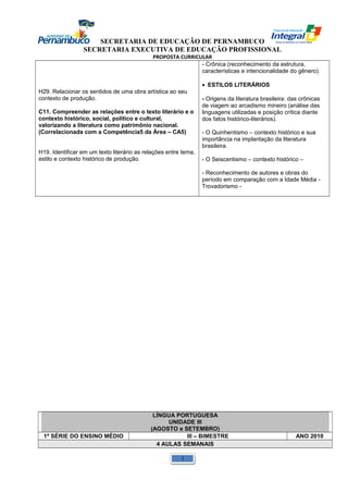 SECRETARIA DE EDUCAÇÃO DE PERNAMBUCO 
SECRETARIA EXECUTIVA DE EDUCAÇÃO PROFISSIONAL 
PROPOSTA CURRICULAR 
H29. Relacionar os sentidos de uma obra artística ao seu 
contexto de produção. 
C11. Compreender as relações entre o texto literário e o 
contexto histórico, social, político e cultural, 
valorizando a literatura como patrimônio nacional. 
(Correlacionada com a Competência5 da Área – CA5) 
H19. Identificar em um texto literário as relações entre tema, 
estilo e contexto histórico de produção. 
- Crônica (reconhecimento da estrutura, 
características e intencionalidade do gênero). 
· ESTILOS LITERÁRIOS 
- Origens da literatura brasileira: das crônicas 
de viagem ao arcadismo mineiro (análise das 
linguagens utilizadas e posição crítica diante 
dos fatos histórico-literários). 
- O Quinhentismo – contexto histórico e sua 
importância na implantação da literatura 
brasileira. 
- O Seiscentismo – contexto histórico – 
- Reconhecimento de autores e obras do 
período em comparação com a Idade Média - 
Trovadorismo - 
LÍNGUA PORTUGUESA 
UNIDADE III 
(AGOSTO e SETEMBRO) 
1ª SÉRIE DO ENSINO MÉDIO III – BIMESTRE ANO 2010 
4 AULAS SEMANAIS 
1 
 