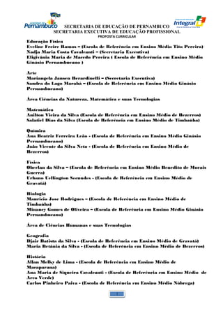 SECRETARIA DE EDUCAÇÃO DE PERNAMBUCO 
SECRETARIA EXECUTIVA DE EDUCAÇÃO PROFISSIONAL 
PROPOSTA CURRICULAR 
Educação Física 
Eveline Freire Ramos – (Escola de Referência em Ensino Médio Tito Pereira) 
Nadja Maria Costa Cavalcanti – (Secretaria Executiva) 
Eligivânia Maria de Macedo Pereira ( Escola de Referência em Ensino Médio 
Ginásio Pernambucano ) 
Arte 
Mariangela Jansen Berardinelli – (Secretaria Executiva) 
Sandra do Lago Marabá – (Escola de Referência em Ensino Médio Ginásio 
Pernambucano) 
Área Ciências da Natureza, Matemática e suas Tecnologias 
Matemática 
Anilton Vieira da Silva (Escola de Referência em Ensino Médio de Bezerros) 
Salatiel Dias da Silva (Escola de Referência em Ensino Médio de Timbaúba) 
Química 
Ana Beatriz Ferreira Leão - (Escola de Referência em Ensino Médio Ginásio 
Pernambucano) 
João Vicente da Silva Neto - (Escola de Referência em Ensino Médio de 
Bezerros) 
Física 
Oberlan da Silva – (Escola de Referência em Ensino Médio Benedito de Morais 
Guerra) 
Urbano Uellington Secundes - (Escola de Referência em Ensino Médio de 
Gravatá) 
Biologia 
Mauricio Jose Rodrigues – (Escola de Referência em Ensino Médio de 
Timbaúba) 
Minancy Gomes de Oliveira – (Escola de Referência em Ensino Médio Ginásio 
Pernambucano) 
Área de Ciências Humanas e suas Tecnologias 
Geografia 
Djair Batista da Silva - (Escola de Referência em Ensino Médio de Gravatá) 
Maria Betânia da Silva - (Escola de Referência em Ensino Médio de Bezerros) 
História 
Allan Melky de Lima - (Escola de Referência em Ensino Médio de 
Macaparana) 
Ana Maria de Siqueira Cavalcanti - (Escola de Referência em Ensino Médio de 
Arco Verde) 
Carlos Pinheiro Paiva - (Escola de Referência em Ensino Médio Nóbrega) 
1 
 