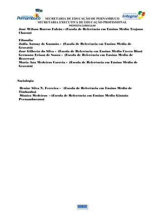 SECRETARIA DE EDUCAÇÃO DE PERNAMBUCO 
SECRETARIA EXECUTIVA DE EDUCAÇÃO PROFISSIONAL 
PROPOSTA CURRICULAR 
José Wilson Barros Falcão - (Escola de Referência em Ensino Médio Trajano 
Chacon) 
Filosofia 
Jódio Antony de Gusmão - (Escola de Referência em Ensino Médio de 
Gravatá) 
José Gilberto da Silva - (Escola de Referência em Ensino Médio Cícero Dias) 
Germano Erison de Souza - (Escola de Referência em Ensino Médio de 
Bezerros) 
Maria Ana Medeiros Correia - (Escola de Referência em Ensino Médio de 
Gravatá) 
Sociologia 
Denise Silva N. Ferreira - (Escola de Referência em Ensino Médio de 
Timbaúba) 
Mônica Medeiros - (Escola de Referência em Ensino Médio Ginásio 
Pernambucano) 
1 
 
