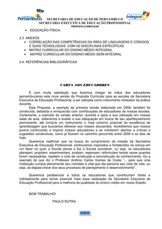 SECRETARIA DE EDUCAÇÃO DE PERNAMBUCO 
SECRETARIA EXECUTIVA DE EDUCAÇÃO PROFISSIONAL 
PROPOSTA CURRICULAR 
· EDUCAÇÃO FÍSICA. 
2.3. ANEXOS 
· CORRELAÇÃO DAS COMPETÊNCIAS DA ÀREA DE LINGUAGENS E CÓDIGOS 
E SUAS TECNOLOGIAS COM AS DISCIPLINAS ESPECÍFICAS 
· MATRIZ CURRICULAR DO ENSINO MÉDIO INTEGRAIL 
· MATRIZ CURRICULAR DO ENSINO MÉDIO SEMI-INTEGRAL 
2.4. REFERÊNCIAS BIBLIOGRÁFICAS 
CARTA AOS EDUCADORES 
É com muita satisfação que fazemos chegar às mãos dos educadores 
pernambucanos esta nova versão da Proposta Curricular para as escolas da Secretaria 
Executiva de Educação Profissional, a ser utilizada como instrumento norteador da prática 
docente. 
Esta Proposta, a exemplo da primeira versão elaborada em 2008, também foi 
construída, debatida e enriquecida com contribuições de educadores de nossas escolas. 
Certamente, a exemplo da versão anterior, durante e após a sua utilização em nossas 
salas de aula, voltaremos a avaliar a sua adequação em busca de seu aperfeiçoamento 
permanente, até torná-la um instrumento o mais próximo possível da excelência de 
aprendizagem que buscamos oferecer aos nossos educandos. Acreditamos que nossos 
jovens continuarão a inspirar nossos educadores a se manterem abertos a críticas e 
sugestões construtivas, como já fizeram no caminho percorrido entre 2008 e os dias de 
hoje. 
Queremos reafirmar que na busca do cumprimento da missão da Secretaria 
Executiva de Educação Profissional, continuamos inspirados e fortalecidos na crença em 
um fazer no qual: a Escola pensa e faz a Escola acontecer, ou seja, os educadores 
planejam, propõem, experimentam, avaliam, repensam, reformulam tantas vezes quantas 
forem necessárias, repetem o ciclo de construção e reconstrução do conhecimento. Ou a 
exemplo do que diz o Professor Antônio Carlos Gomes da Costa “... para que uma 
instituição cumpra plenamente seu mandato é vital que ela percorra seu ciclo de vida, ou 
seja, as etapas-chave dos seus processos de planejamento e desenvolvimento”. 
Queremos parabenizar a todos os educadores que contribuíram direta e 
indiretamente para tornar possível mais essa realização da Secretaria Executiva de 
Educação Profissional para a melhoria da qualidade do ensino médio em nosso Estado. 
BOM TRABALHO! 
PAULO DUTRA 
1 
 