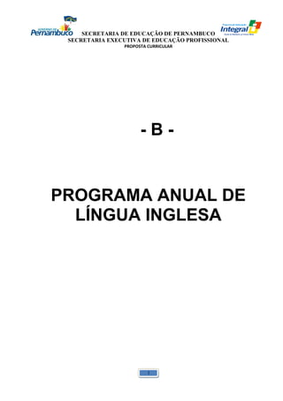 SECRETARIA DE EDUCAÇÃO DE PERNAMBUCO 
SECRETARIA EXECUTIVA DE EDUCAÇÃO PROFISSIONAL 
PROPOSTA CURRICULAR 
- B - 
PROGRAMA ANUAL DE 
LÍNGUA INGLESA 
1 
 