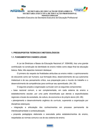 SECRETARIA DE EDUCAÇÃO DE PERNAMBUCO 
SECRETARIA EXECUTIVA DE EDUCAÇÃO PROFISSIONAL 
PROPOSTA CURRICULAR 
Secretário Executivo da Secretaria Executiva de Educação Profissional 
1. PRESSUPOSTOS TEÓRICOS E METODOLÓGICOS 
1.1. FUNDAMENTOS E BASES LEGAIS 
A Lei de Diretrizes e Bases da Educação Nacional (nº. 9394/96), traz uma grande 
contribuição na construção da identidade do ensino médio como etapa final da educação 
básica. Nela, três aspectos merecem destaque: 
O primeiro diz respeito às finalidades atribuídas ao ensino médio: o aprimoramento 
do educando como ser humano; sua formação ética, desenvolvimento de sua autonomia 
intelectual e de seu pensamento crítico, sua preparação para o mundo do trabalho e o 
desenvolvimento de competências para continuar seu aprendizado. (Art. 35) 
O segundo propõe a organização curricular com os seguintes componentes: 
• base nacional comum, a ser complementada, em cada sistema de ensino e 
estabelecimento escolar, por uma parte diversificada que atenda a especificidades 
regionais e locais da sociedade, da cultura, da economia e do próprio aluno (Art. 26); 
• planejamento e desenvolvimento orgânico do currículo, superando a organização por 
disciplinas estanques; 
• integração e articulação dos conhecimentos em processo permanente de 
interdisciplinaridade e contextualização; 
• proposta pedagógica elaborada e executada pelos estabelecimentos de ensino, 
respeitadas as normas comuns e as de seu sistema de ensino; 
1 
 