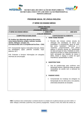 SECRETARIA DE EDUCAÇÃO DE PERNAMBUCO 
SECRETARIA EXECUTIVA DE EDUCAÇÃO PROFISSIONAL 
PROPOSTA CURRICULAR 
PROGRAM ANUAL DE LÍNGUA INGLESA 
3ª SÉRIE DO ENSINO MÉDIO 
LÍNGUA INGLESA 
UNIDADE I 
(FEVEREIRO, MARÇO e ABRIL) 
3ª SÉRIE DO ENSINO MÉDIO I – BIMESTRE ANO 2010 
2 AULAS SEMANAIS 
COMPETÊNCIA/HABILIDADE CONTEÚDO/DETALHAMENTO 
C8. Análise dos diferentes gêneros discursivos, 
como textos literários, artigos, notícias, receitas, 
rótulos, diálogos, canções, etc. 
(Correlacionada com a Competência5 da Área – CA5) 
H17. Compreender regras e instruções (manuais, rótulos 
em embalagens, jogos, palavras cruzadas, caça-palavras, 
etc.) 
H18. Entender e fornecer informações em situações 
informais de comunicação. 
1. VERB TENSE REVIEW 
· Revisão dos tempos verbais através da 
utilização das estratégias de leitura que 
possibilitam a compreensão geral do texto, 
tais como: “prediction“, “skimming” e o 
“scanning”, proporcionando uma leitura 
seletiva e eficiente através de: identificação 
da ideia principal do texto, finalidade do texto, 
sequência de fatos ou ideias apresentadas no 
texto; percepção das relações de causa e 
efeito, tempo e espaço e outras de igual 
importância, apresentadas no texto. 
2. QUESTION TAGS 
· Uso da question-tags para confirmar uma 
declaração anterior, aplicando todas as regras 
necessárias de acordo com a estrutura da 
declaração. 
3. PASSIVE VOICE 
· Compreensão da mudança de sintagma na 
transposição da voz ativa para a voz passiva, 
(retomada) estudando as exceções. 
OBS. O professor deve contextualizar o conteúdo descrito na unidade com os gêneros textuais que achar melhor. A 
saber: diálogos, entrevistas, quadrinhos, tiras, poemas, propagandas, músicas, e-mail, chat, textos não verbais, etc. 
1 
 