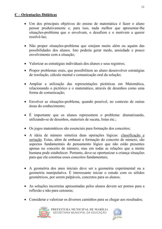 PREFEITURA MUNICIPAL DE MARÍLIA
SECRETARIA MUNICIPAL DA EDUCAÇÃO
11
C – Orientações Didáticas
 Um dos principais objetivos do ensino de matemática é fazer o aluno
pensar produtivamente e, para isso, nada melhor que apresentar-lhe
situações-problema que o envolvam, o desafiem e o motivem a querer
resolvê-las;
 Não propor situações-problema que estejam muito além ou aquém das
possibilidades dos alunos. Isto poderia gerar medo, ansiedade e pouco
envolvimento com a situação;
 Valorizar as estratégias individuais dos alunos e seus registros;
 Propor problemas orais, que possibilitem ao aluno desenvolver estratégias
de resolução, cálculo mental e comunicação oral da solução;
 Ampliar a utilização das representações pictóricas em Matemática,
relacionando o pictórico e o matemático, através de desenhos como uma
forma de comunicação;
 Envolver as situações-problema, quando possível, no contexto de outras
áreas do conhecimento;
 É importante que os alunos representem o problema: dramatizando,
utilizando-se de desenhos, materiais de sucata, listas etc.;
 Os jogos matemáticos são essenciais para formação dos conceitos;
 A ideia de número sintetiza duas operações lógicas: classificação e
seriação. Estas, além de embasar a formação do conceito de número, são
aspectos fundamentais do pensamento lógico que não estão presentes
apenas no conceito de número, mas em todas as relações que a mente
humana pode estabelecer. Portanto, deve-se oportunizar a criança situações
para que ela construa esses conceitos fundamentais;
 A geometria dos anos iniciais deve ser a geometria experimental ou a
geometria manipulativa. É interessante iniciar o estudo com os sólidos
geométricos, por serem palpáveis, concretos para os alunos;
 As soluções incorretas apresentadas pelos alunos devem ser pontos para a
reflexão e não para censuras;
 Considerar e valorizar os diversos caminhos para se chegar aos resultados;
 