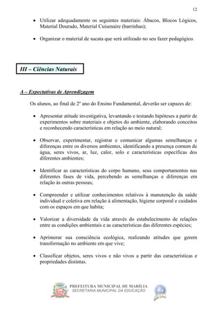 PREFEITURA MUNICIPAL DE MARÍLIA
SECRETARIA MUNICIPAL DA EDUCAÇÃO
12
 Utilizar adequadamente os seguintes materiais: Ábacos, Blocos Lógicos,
Material Dourado, Material Cuisenaire (barrinhas);
 Organizar o material de sucata que será utilizado no seu fazer pedagógico.
III – Ciências Naturais
A – Expectativas de Aprendizagem
Os alunos, ao final de 2º ano do Ensino Fundamental, deverão ser capazes de:
 Apresentar atitude investigativa, levantando e testando hipóteses a partir de
experimentos sobre materiais e objetos do ambiente, elaborando conceitos
e reconhecendo características em relação ao meio natural;
 Observar, experimentar, registrar e comunicar algumas semelhanças e
diferenças entre os diversos ambientes, identificando a presença comum de
água, seres vivos, ar, luz, calor, solo e características específicas dos
diferentes ambientes;
 Identificar as características do corpo humano, seus comportamentos nas
diferentes fases de vida, percebendo as semelhanças e diferenças em
relação às outras pessoas;
 Compreender e utilizar conhecimentos relativos à manutenção da saúde
individual e coletiva em relação à alimentação, higiene corporal e cuidados
com os espaços em que habita;
 Valorizar a diversidade da vida através do estabelecimento de relações
entre as condições ambientais e as características das diferentes espécies;
 Aprimorar sua consciência ecológica, realizando atitudes que gerem
transformação no ambiente em que vive;
 Classificar objetos, seres vivos e não vivos a partir das características e
propriedades distintas.
 