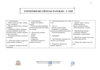 PREFEITURA MUNICIPAL DE MARÍLIA
SECRETARIA MUNICIPAL DA EDUCAÇÃO
13
CONTEÚDOS DE CIÊNCIAS NATURAIS – 2º ANO
 Corpo Humano:
- Partes externas do corpo (cabeça/
tronco / membros);
- Higiene corporal, bucal, vestuário,
habitação;
- Alimentação: hábitos de higiene
alimentar/qualidade; escolha dos
alimentos (frutas, verduras, legumes)
e sua conservação;
- Prevenção de doenças (carteira de
vacinação);
 Observação: análise e registro do
tempo (noções climáticas);
 Calendário: estações do ano/dia e
noite/horas.
 Corpo Humano:
- Órgãos dos sentidos e
funções;
- Fatores que podem prejudicar
o bom funcionamento dos órgãos
dos sentidos.
 Prevenção de acidentes:
- Asfixia;
- Queda;
- Ferimento;
- Afogamento;
- Queimadura (noções de
primeiros socorros)
 Seres da natureza (ser vivo e não
vivo);
 Ser vivo:
- Animais: noções básicas;
- Vertebrados / invertebrados
(características/habitat/alimentação);
- Silvestres/peçonhentos.
 Reprodução;
 Aproveitamento (interação com
o homem, sua utilização);
 Relação dos animais com
ambiente: água/solo.
 Ser vivo:
- Vegetais: noções básicas;
- Diferentes tipos de
plantas: aquática/terrestre;
- Partes das plantas e funções;
 Reprodução/germinação:
- Utilização: alimentos /
ornamentação / medicamentos;
 Relação dos vegetais com o meio
ambiente (água/solo/ar);
 Relação dos vegetais com a luz
solar.
 