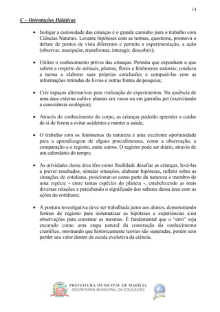 PREFEITURA MUNICIPAL DE MARÍLIA
SECRETARIA MUNICIPAL DA EDUCAÇÃO
14
C – Orientações Didáticas
 Instigar a curiosidade das crianças é o grande caminho para o trabalho com
Ciências Naturais. Levante hipóteses com as turmas, questione, promova o
debate de pontos de vista diferentes e permita a experimentação, a ação
(observar, manipular, transformar, interagir, descobrir);
 Utilize o conhecimento prévio das crianças. Permita que exponham o que
sabem a respeito de animais, plantas, flores e fenômenos naturais; conduza
a turma a elaborar suas próprias conclusões e compará-las com as
informações retiradas de livros e outras fontes de pesquisa;
 Crie espaços alternativos para realização de experimentos. Na ausência de
uma área externa cultive plantas em vasos ou em garrafas pet (exercitando
a consciência ecológica);
 Através do conhecimento do corpo, as crianças poderão aprender a cuidar
de si de forma a evitar acidentes e manter a saúde;
 O trabalho com os fenômenos da natureza é uma excelente oportunidade
para a aprendizagem de alguns procedimentos, como a observação, a
comparação e o registro, entre outros. O registro pode ser diário, através de
um calendário do tempo;
 As atividades dessa área têm como finalidade desafiar as crianças, levá-las
a prever resultados, simular situações, elaborar hipóteses, refletir sobre as
situações do cotidiano, posicionar-se como parte da natureza e membro de
uma espécie - entre tantas espécies do planeta -, estabelecendo as mais
diversas relações e percebendo o significado dos saberes dessa área com as
ações do cotidiano;
 A postura investigativa deve ser trabalhada junto aos alunos, demonstrando
formas de registro para sistematizar as hipóteses e experiências e/ou
observações para constatar as mesmas. É fundamental que o “erro” seja
encarado como uma etapa natural da construção do conhecimento
científico, mostrando que historicamente teorias são superadas, porém sem
perder seu valor dentro da escala evolutiva da ciência.
 