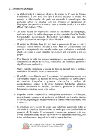 PREFEITURA MUNICIPAL DE MARÍLIA
SECRETARIA MUNICIPAL DA EDUCAÇÃO
17
C – Orientações Didáticas
 A alfabetização é o principal objetivo do ensino no 2º Ano do Ensino
Fundamental. É por meio dela que a criança desvenda o mundo. No
entanto, a alfabetização não pode ser resumida à aprendizagem das
primeiras letras; ela envolve todo um processo de apropriação de
linguagens que permitam o contato com o mundo exterior a sua volta
(MARTINS; NEMI, 1996).
 As aulas devem ser organizadas através de atividades de comparação,
realizadas a partir da análise dos grupos sociais estudados (Família; Escola;
Comunidade), possibilitando desenvolver habilidades que permitam
ampliar experiências no campo da leitura histórica.
 O ensino de História deve ter por base a concepção de que a vida é
alteração. Nesse sentido, História é uma Área do Conhecimento que
permite a compreensão das transformações que produziram a realidade
atual e de outras a serem operadas pelo homem em seu tempo e em seu
grupo;
 Pela história de vida das crianças resgatamos a sua memória passada e
elaboramos um álbum da sua vida, construindo um referencial próximo e
significativo de sua história;
 Outro caminho importante é passar da história pessoal para o contexto
onde ela se dá: família, escola e comunidade;
 O trabalho com a história local é importante, pois propicia pesquisas com
depoimentos e relatos de pessoas da escola, da família e de outros grupos
de convívio, fotografias e gravuras, observações e análises de
comportamentos sociais e de obras humanas: habitações, utensílios
caseiros, ferramentas de trabalho, vestimentas, produção de alimentos,
brincadeiras, músicas, jogos, entre outros.
 Propiciar estudos comparativos, distinguindo semelhanças e diferenças,
permanências e mudanças de costumes, modalidades de trabalho, divisão
de tarefas, organizações do grupo familiar e formas de relacionamento com
a natureza;
 É importante que a noção de tempo seja trabalhada permeando todas as
atividades e conteúdos desenvolvidos, de modo que se dê continuidade ao
processo de formação do pensamento cronológico, processo este que
ocorre ao mesmo tempo em que se desenvolve o pensamento histórico, que
irá se reelaborando ao longo de toda a vida escolar do aluno;
 