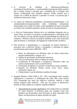 PREFEITURA MUNICIPAL DE MARÍLIA
SECRETARIA MUNICIPAL DA EDUCAÇÃO
18
 O exercício de trabalhar as diferenças/semelhanças,
permanência/transformações e simultaneidade/contemporaneidade permite
que a criança comece a perceber que a realidade não se extingue nela
mesma, evidenciando seus múltiplos aspectos. Enfim, permite que a
criança crie o hábito de observar e perceber as coisas e as pessoas que a
rodeiam de forma mais crítica;
 As noções de diferenças/semelhanças, permanência/transformações e de
simultaneidade/contemporaneidade serão trabalhadas intimamente
relacionadas com a noção de tempo, sendo trabalhadas de forma articulada
no interior dos conteúdos propostos, desenvolvendo-se simultaneamente;
 A Área do Conhecimento História deve ser trabalhada integrada com as
outras Áreas, de modo a se alcançar a complementação e articulação entre
elas. No entanto, isso não significa perda da especificidade de cada área, ao
contrário, a História centra-se na própria realidade social onde incide pela
ação do homem, a construção e divulgação do conhecimento científico;
 Para favorecer a aprendizagem e a construção de noções históricas é
necessário que o professor oriente e acompanhe a realização de alguns
procedimentos pelos alunos (BRASIL, 1997):
 Busca de informações em diferentes tipos de fontes (entrevistas,
pesquisa bibliográfica, imagens, etc.);
 Análise de documentos de diferentes naturezas;
 Troca de informações sobre os objetos de estudo;
 Comparação de informações e perspectivas diferentes sobre um
mesmo acontecimento, fato ou tema histórico;
 Formulação de hipóteses e questões a respeito dos temas estudados;
 Registro em diferentes formas: textos, livros, fotos, vídeos,
exposições, mapas, etc;
 Conhecimento e uso de diferentes medidas de tempo.
 Segundo Martins e Nemi (1996, p. 98 - 102) a interligação entre assuntos
significativos e conceitos é o fundamento das aulas. Mas como realizar
isso? Exatamente por meio dos objetivos essenciais relativos a cada
assunto proposto pelo professor. Para que isso possa se desenvolver
durante as aulas, propõe-se a seguinte sequência didática:
1. Apresentação do assunto significativo: Essa etapa pode ser cumprida
de várias maneiras. O professor pode, por exemplo, fazer uma
pergunta que desencadeie uma discussão; ou pode apresentar uma
figura, um depoimento de algum morador da região.
 