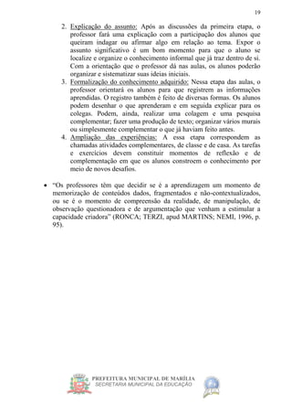 PREFEITURA MUNICIPAL DE MARÍLIA
SECRETARIA MUNICIPAL DA EDUCAÇÃO
19
2. Explicação do assunto: Após as discussões da primeira etapa, o
professor fará uma explicação com a participação dos alunos que
queiram indagar ou afirmar algo em relação ao tema. Expor o
assunto significativo é um bom momento para que o aluno se
localize e organize o conhecimento informal que já traz dentro de si.
Com a orientação que o professor dá nas aulas, os alunos poderão
organizar e sistematizar suas ideias iniciais.
3. Formalização do conhecimento adquirido: Nessa etapa das aulas, o
professor orientará os alunos para que registrem as informações
aprendidas. O registro também é feito de diversas formas. Os alunos
podem desenhar o que aprenderam e em seguida explicar para os
colegas. Podem, ainda, realizar uma colagem e uma pesquisa
complementar; fazer uma produção de texto; organizar vários murais
ou simplesmente complementar o que já haviam feito antes.
4. Ampliação das experiências: A essa etapa correspondem as
chamadas atividades complementares, de classe e de casa. As tarefas
e exercícios devem constituir momentos de reflexão e de
complementação em que os alunos constroem o conhecimento por
meio de novos desafios.
 “Os professores têm que decidir se é a aprendizagem um momento de
memorização de conteúdos dados, fragmentados e não-contextualizados,
ou se é o momento de compreensão da realidade, de manipulação, de
observação questionadora e de argumentação que venham a estimular a
capacidade criadora” (RONCA; TERZI, apud MARTINS; NEMI, 1996, p.
95).
 