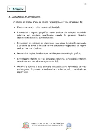 PREFEITURA MUNICIPAL DE MARÍLIA
SECRETARIA MUNICIPAL DA EDUCAÇÃO
20
V – Geografia
A – Expectativas de Aprendizagem
Os alunos, ao final de 2º ano do Ensino Fundamental, deverão ser capazes de:
 Conhecer o espaço vivido em sua cotidianidade;
 Reconhecer o espaço geográfico como produto das relações sociedade/
natureza, em constante modificação através do processo histórico,
identificando mudanças e permanências;
 Reconhecer, no cotidiano, os referenciais espaciais de localização, orientação
e distância de modo a deslocar-se com autonomia e representar os lugares
onde se vive e se relaciona;
 Desenvolver noções de orientação, localização e representação gráfica;
 Reconhecer no tempo físico as condições climáticas, as variações de tempo,
estações do ano e movimento aparente do Sol;
 Observar e explorar o meio ambiente com curiosidade, percebendo-se como
ser integrante, dependente, transformador e, acima de tudo com atitudes de
preservação.
 