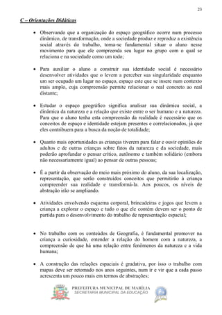 PREFEITURA MUNICIPAL DE MARÍLIA
SECRETARIA MUNICIPAL DA EDUCAÇÃO
23
C – Orientações Didáticas
 Observando que a organização do espaço geográfico ocorre num processo
dinâmico, de transformação, onde a sociedade produz e reproduz a existência
social através do trabalho, torna-se fundamental situar o aluno nesse
movimento para que ele compreenda seu lugar no grupo com o qual se
relaciona e na sociedade como um todo;
 Para auxiliar o aluno a construir sua identidade social é necessário
desenvolver atividades que o levem a perceber sua singularidade enquanto
um ser ocupado um lugar no espaço, espaço este que se insere num contexto
mais amplo, cuja compreensão permite relacionar o real concreto ao real
distante;
 Estudar o espaço geográfico significa analisar sua dinâmica social, a
dinâmica da natureza e a relação que existe entre o ser humano e a natureza.
Para que o aluno tenha esta compreensão da realidade é necessário que os
conceitos de espaço e identidade estejam presentes e correlacionados, já que
eles contribuem para a busca da noção de totalidade;
 Quanto mais oportunidades as crianças tiverem para falar e ouvir opiniões de
adultos e de outras crianças sobre fatos da natureza e da sociedade, mais
poderão aprofundar o pensar crítico, autônomo e também solidário (embora
não necessariamente igual) ao pensar de outras pessoas;
 É a partir da observação do meio mais próximo do aluno, da sua localização,
representação, que serão construídos conceitos que permitirão à criança
compreender sua realidade e transformá-la. Aos poucos, os níveis de
abstração irão se ampliando.
 Atividades envolvendo esquema corporal, brincadeiras e jogos que levem a
criança a explorar o espaço e tudo o que ele contém devem ser o ponto de
partida para o desenvolvimento do trabalho de representação espacial;
 No trabalho com os conteúdos de Geografia, é fundamental promover na
criança a curiosidade, entender a relação do homem com a natureza, a
compreensão de que há uma relação entre fenômenos da natureza e a vida
humana;
 A construção das relações espaciais é gradativa, por isso o trabalho com
mapas deve ser retomado nos anos seguintes, num ir e vir que a cada passo
acrescenta um pouco mais em termos de abstrações;
 