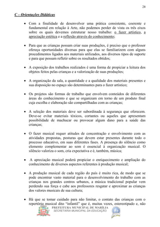 PREFEITURA MUNICIPAL DE MARÍLIA
SECRETARIA MUNICIPAL DA EDUCAÇÃO
28
C – Orientações Didáticas
 Com a finalidade de desenvolver uma prática consistente, coerente e
fundamental em relação à Arte, não podemos perder de vista os três eixos
sobre os quais devemos estruturar nosso trabalho: o fazer artístico, a
apreciação estética e a reflexão através do conhecimento;
 Para que as crianças possam criar suas produções, é preciso que o professor
ofereça oportunidades diversas para que elas se familiarizem com alguns
procedimentos ligados aos materiais utilizados, aos diversos tipos de suporte
e para que possam refletir sobre os resultados obtidos;
 A exposição dos trabalhos realizados é uma forma de propiciar a leitura dos
objetos feitos pelas crianças e a valorização de suas produções;
 A organização da sala, a quantidade e a qualidade dos materiais presentes e
sua disposição no espaço são determinantes para o fazer artístico;
 Os projetos são formas de trabalho que envolvem conteúdos de diferentes
áreas do conhecimento e que se organizam em torno de um produto final
cuja escolha e elaboração são compartilhadas com as crianças;
 A seleção dos materiais deve ser subordinada à segurança que oferecem.
Deve-se evitar materiais tóxicos, cortantes ou aqueles que apresentam
possibilidade de machucar ou provocar algum dano para a saúde das
crianças;
 O fazer musical requer atitudes de concentração e envolvimento com as
atividades propostas, posturas que devem estar presentes durante todo o
processo educativo, em suas diferentes fases. A presença do silêncio como
elemento complementar ao som é essencial à organização musical. O
silêncio valoriza o som, cria expectativa e é, também, música;
 A apreciação musical poderá propiciar o enriquecimento e ampliação do
conhecimento de diversos aspectos referentes à produção musical;
 A produção musical de cada região do país é muito rica, de modo que se
pode encontrar vasto material para o desenvolvimento do trabalho com as
crianças nos grandes centros urbanos, a música tradicional popular vem
perdendo sua força e cabe aos professores resgatar e aproximar as crianças
dos valores musicais de sua cultura;
 Há que se tomar cuidado para não limitar, o contato das crianças com o
repertório musical dito “infantil” que é, muitas vezes, estereotipado e, não
 