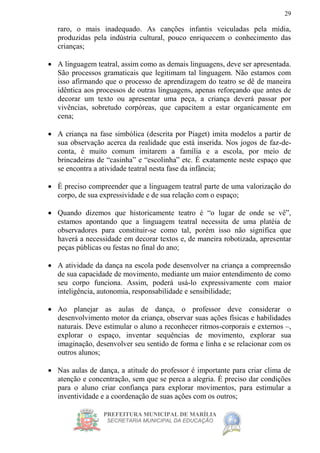 PREFEITURA MUNICIPAL DE MARÍLIA
SECRETARIA MUNICIPAL DA EDUCAÇÃO
29
raro, o mais inadequado. As canções infantis veiculadas pela mídia,
produzidas pela indústria cultural, pouco enriquecem o conhecimento das
crianças;
 A linguagem teatral, assim como as demais linguagens, deve ser apresentada.
São processos gramaticais que legitimam tal linguagem. Não estamos com
isso afirmando que o processo de aprendizagem do teatro se dê de maneira
idêntica aos processos de outras linguagens, apenas reforçando que antes de
decorar um texto ou apresentar uma peça, a criança deverá passar por
vivências, sobretudo corpóreas, que capacitem a estar organicamente em
cena;
 A criança na fase simbólica (descrita por Piaget) imita modelos a partir de
sua observação acerca da realidade que está inserida. Nos jogos de faz-de-
conta, é muito comum imitarem a família e a escola, por meio de
brincadeiras de “casinha” e “escolinha” etc. É exatamente neste espaço que
se encontra a atividade teatral nesta fase da infância;
 É preciso compreender que a linguagem teatral parte de uma valorização do
corpo, de sua expressividade e de sua relação com o espaço;
 Quando dizemos que historicamente teatro é “o lugar de onde se vê”,
estamos apontando que a linguagem teatral necessita de uma platéia de
observadores para constituir-se como tal, porém isso não significa que
haverá a necessidade em decorar textos e, de maneira robotizada, apresentar
peças públicas ou festas no final do ano;
 A atividade da dança na escola pode desenvolver na criança a compreensão
de sua capacidade de movimento, mediante um maior entendimento de como
seu corpo funciona. Assim, poderá usá-lo expressivamente com maior
inteligência, autonomia, responsabilidade e sensibilidade;
 Ao planejar as aulas de dança, o professor deve considerar o
desenvolvimento motor da criança, observar suas ações físicas e habilidades
naturais. Deve estimular o aluno a reconhecer ritmos-corporais e externos –,
explorar o espaço, inventar sequências de movimento, explorar sua
imaginação, desenvolver seu sentido de forma e linha e se relacionar com os
outros alunos;
 Nas aulas de dança, a atitude do professor é importante para criar clima de
atenção e concentração, sem que se perca a alegria. É preciso dar condições
para o aluno criar confiança para explorar movimentos, para estimular a
inventividade e a coordenação de suas ações com os outros;
 