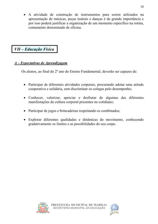 PREFEITURA MUNICIPAL DE MARÍLIA
SECRETARIA MUNICIPAL DA EDUCAÇÃO
30
 A atividade de construção de instrumentos para serem utilizados na
apresentação de músicas, peças teatrais e danças é de grande importância e
por isso poderá justificar a organização de um momento específico na rotina,
comumente denominado de oficina.
VII – Educação Física
A – Expectativas de Aprendizagem
Os alunos, ao final do 2º ano do Ensino Fundamental, deverão ser capazes de:
 Participar de diferentes atividades corporais, procurando adotar uma atitude
cooperativa e solidária, sem discriminar os colegas pelo desempenho;
 Conhecer, valorizar, apreciar e desfrutar de algumas das diferentes
manifestações de cultura corporal presentes no cotidiano;
 Participar de jogos e brincadeiras respeitando os combinados;
 Explorar diferentes qualidades e dinâmicas do movimento, conhecendo
gradativamente os limites e as possibilidades do seu corpo.
 