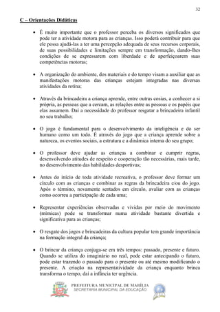 PREFEITURA MUNICIPAL DE MARÍLIA
SECRETARIA MUNICIPAL DA EDUCAÇÃO
32
C – Orientações Didáticas
 É muito importante que o professor perceba os diversos significados que
pode ter a atividade motora para as crianças. Isso poderá contribuir para que
ele possa ajudá-las a ter uma percepção adequada de seus recursos corporais,
de suas possibilidades e limitações sempre em transformação, dando-lhes
condições de se expressarem com liberdade e de aperfeiçoarem suas
competências motoras;
 A organização do ambiente, dos materiais e do tempo visam a auxiliar que as
manifestações motoras das crianças estejam integradas nas diversas
atividades da rotina;
 Através da brincadeira a criança aprende, entre outras cosias, a conhecer a si
própria, as pessoas que a cercam, as relações entre as pessoas e os papéis que
elas assumem. Daí a necessidade do professor resgatar a brincadeira infantil
no seu trabalho;
 O jogo é fundamental para o desenvolvimento da inteligência e do ser
humano como um todo. É através do jogo que a criança aprende sobre a
natureza, os eventos sociais, a estrutura e a dinâmica interna do seu grupo;
 O professor deve ajudar as crianças a combinar e cumprir regras,
desenvolvendo atitudes de respeito e cooperação tão necessárias, mais tarde,
no desenvolvimento das habilidades desportivas;
 Antes do início de toda atividade recreativa, o professor deve formar um
círculo com as crianças e combinar as regras da brincadeira e/ou do jogo.
Após o término, novamente sentados em círculo, avaliar com as crianças
como ocorreu a participação de cada uma;
 Representar experiências observadas e vividas por meio do movimento
(mímicas) pode se transformar numa atividade bastante divertida e
significativa para as crianças;
 O resgate dos jogos e brincadeiras da cultura popular tem grande importância
na formação integral da criança;
 O brincar da criança conjuga-se em três tempos: passado, presente e futuro.
Quando se utiliza do imaginário no real, pode estar antecipando o futuro,
pode estar trazendo o passado para o presente ou até mesmo modificando o
presente. A criação na representatividade da criança enquanto brinca
transforma o tempo, daí a infância ter urgência.
 