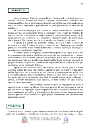 PREFEITURA MUNICIPAL DE MARÍLIA
SECRETARIA MUNICIPAL DA EDUCAÇÃO
33
Espera-se que nos diferentes anos do Ensino Fundamental, o estudante amplie o
domínio ativo do discurso nas diversas situações comunicativas, sobretudo nas
instâncias públicas de uso da linguagem, de modo a possibilitar sua inserção efetiva no
muno da escrita, ampliando as possibilidades de participação social no exercício da
cidadania.
As práticas de linguagem que ocorrem no espaço escolar diferem das demais
porque devem, necessariamente, tomar a linguagem como objeto de reflexão, de
maneira explícita e organizada, de modo a construir, progressivamente, categorias de
funcionamento que permitirão aos estudantes o desenvolvimento da competência
discursiva para falar, escutar, ler e escrever nas diversas situações de interação.
A leitura e a escrita são conteúdos centrais da escola e têm a função de
incorporar a criança à cultura do grupo em que ela vive. Portanto requer trabalho
planejado, constante e diário, conhecimento sobre as teorias e atualização em relação a
pesquisas sobre as didáticas específicas.
A tarefa da escola é assegurar a condição básica para uso da língua escrita, isto
é, a apropriação do sistema alfabético, que possibilita aos estudantes ler e escrever
com autonomia. Mas é também introduzi-los na cultura, isto é, criar as condições para
que possam conviver com as diferentes manifestações da sua escrita na sociedade e,
progressivamente, ampliar suas possibilidades de participação nas práticas sociais que
envolvam a leitura e produção de textos.
Aprender a ler e escrever não é um processo que se encerra quando o aluno
domina o sistema de escrita e já é capaz de decifrar as letras ou de escrever de próprio
punho. Aprender a ler e a escrever é um processo que se prolonga por toda a vida, com
a crescente ampliação das possibilidades de participação nas práticas que envolvem a
língua escrita e que se traduzem na capacidade de ler criticamente artigos publicados e
jornais, expressar publicamente suas opiniões, ser bem sucedido em seus estudos,
apreciar contos, poemas etc.
Em decorrência dessa concepção de linguagem e de ensino e
aprendizagem, o ensino de Língua Portuguesa deve se dar em um espaço e que as
práticas de uso da linguagem sejam compreendidas em sua dimensão histórica e em
que a necessidade de análise e sistematização dos conhecimentos decorram dessas
mesmas práticas. Nesse sentido há alguns pontos fundamentais que embasam esta
proposta de ensino:
As rotinas atuam como as organizadoras estruturais das experiências cotidianas, pois
esclarecem a estrutura e possibilitam o domínio do processo a ser seguido e ainda,
VIII-ROTINA
INTRODUÇÃO
 