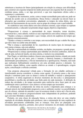 PREFEITURA MUNICIPAL DE MARÍLIA
SECRETARIA MUNICIPAL DA EDUCAÇÃO
34
substituem a incerteza do futuro (principalmente em relação às crianças com dificuldade
para construir um esquema temporal de médio prazo) por um esquema fácil de assumir. O
cotidiano passa, então, a ser algo previsível, o que tem importantes efeitos sobre a
segurança e a autonomia.
A sequência dos momentos, assim, como o tempo aconselhado para cada um, pode ser
alterada de acordo com as circunstâncias. Dessa forma o educador (a) deverá fazer as
alterações que considerar convenientes, adaptando os tempos da rotina diária, seja ao
horário de funcionamento da sua escola, seja ao grupo de crianças com o qual trabalha.
Ao estabelecer uma rotina diária com uma estrutura coerente, cujos tempos se repetem
sistematicamente, o educador (a) pretende atingir alguns objetivos importantes:
*Proporcionar à criança a oportunidade de expor intenções, tomar decisões,
concretizá-las e, mais adiante, realizar as suas experiências com outras crianças e adultos;
*Ajudar a criança a compreender o que é tempo, através da seqüência de tempos que
se repetem sistematicamente;
*Ajudar a criança a controlar o seu tempo, sem necessidade de que o adulto lhe diga o
que deve fazer ou acabar uma atividade;
*Dar à criança a oportunidade de ler, experiência de muitos tipos de interação seja
com outras crianças, seja com adultos;
*Dar-lhe a oportunidade de trabalhar sozinha, em duplas, em pequeno e grande grupo;
*Proporcionar à criança oportunidade para trabalhar em diversos ambientes, dentro da
sala de aula, na hora do lanche, em área externa, e inclusive na comunidade.
Para Piaget, os indivíduos tendem a buscar uma organização interna, criando um modo
próprio de agir em seu meio, pois é inerente à natureza humana a ritualização de
determinados procedimentos, a fim de internalizá-las e aperfeiçoá-las. Portanto, nem tudo
que realizamos habitualmente constitui-se em uma atividade passiva e alienante. Ao
contrário, alguns hábitos, como aqueles relativos ao estudo e à aprendizagem, exigem
ações, conceituação e reflexão constante.
Uma proposta educacional voltada para a formação de um cidadão autônomo e
transformador precisa considerar a criança como agente. O primeiro passo a dar nessa
direção é estruturar junto com os alunos a rotina de trabalho e realizar o planejamento
cooperativo. A rotina organizará os diversos momentos do dia-a-dia e o planejamento
possibilitará a escolha das atividades que farão parte de cada momento. A definição da
ordem das atividades e do tempo necessário para realizá-las deve fazer parte de uma
combinação entre o professor e seus alunos e revista sempre que necessário.
A estruturação e compreensão da rotina da escola é importante para crianças e se
efetuará através da familiaridade progressiva com o ambiente escolar e as possibilidades
que ele oferece, sabendo de antemão o que irá acontecer desde o início até o fim da aula,
a criança tende a tornar-se progressivamente mais independente do professor, podendo
agir com mais liberdade e autonomia.
Portanto, em uma classe de educação básica, a rotina não deve ser uma simples
repetição de atividades dirigidas pelo professor, mas a estruturação de uma seqüência de
atividades previamente combinadas com as crianças. Esta deve ser planejada com
intencionalidade educativa, portanto, deve prever momentos de atividades individuais e
 