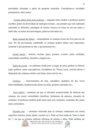 PREFEITURA MUNICIPAL DE MARÍLIA
SECRETARIA MUNICIPAL DA EDUCAÇÃO
36
prioridades elencadas a partir da proposta curricular. Consideram-se atividades
permanentes, entre outras:
- Leitura diária feita pelo professor – enquanto leitor modelo o professor poderá
escolher, dentro da diversidade de tipologias textuais , um portador que será explorado
utilizando as diferentes estratégias de leitura; Escreva na lousa ou em um cartaz o
título lido, os nomes dos personagens, palavras relevantes etc.;
Roda semanal da leitura – semanalmente as crianças levam um livro para ler em
casa. No dia previamente combinado, as crianças podem relatar suas impressões,
comentar o que gostaram ou não, o que pensaram etc.;
Jornal mural – notícias, receitas, jogos, poemas, eventos, cartas recebidas,
curiosidades científicas, desenhos, colagens etc.;
Jogos de escrita – no ambiente criado para os jogos de mesa, podem-se oferecer
jogos gráficos, como caça-palavras, cruzadinhas etc. Nesses casos, convêm deixar à
disposição das crianças cartelas com letras, letras móveis etc.;
Cartazes – aniversariantes do mês, calendário, ajudantes do dia, livros
lidos/trabalhados, freqüência dos alunos às aulas, projetos realizados etc.;
Você sabia? – momento em que se discutem assuntos/temas de interesse das
crianças, tais como: curiosidades científicas, fenômenos da natureza, situações do
cotidiano. O professor também pode trazer para esse momento, conteúdos das outras
áreas curriculares;
Fazendo arte – momento reservado para as crianças conhecerem um artista
específico (músico, poeta, pintor, escultor etc.). Pode ser hora ainda da “fazer à moda
de...”, em que as crianças realizam releituras de artistas e obras. Pode também ser
 