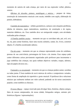 PREFEITURA MUNICIPAL DE MARÍLIA
SECRETARIA MUNICIPAL DA EDUCAÇÃO
37
momento de autoria de cada criança, por meio de sua expressão verbal, plástica,
sonora;
Oficinas de desenho, pintura, modelagem e música – preparo de tintas,
construção de instrumentos musicais com sucata, trabalho com argila, elaboração de
painéis, dobraduras;
Cantinho da matemática – sólidos geométricos, cartazes com situações-problema,
tabelas de números, jogos matemáticos, numéricos, de construção e de regras,
materiais didáticos, etc. Esse cantinho deve ser enriquecido sempre, com atividades
realizadas pelas crianças;
A Família também ensina... momento em que se convidam mãe, pai, avô, avó,
tio, tia, para contar histórias, fazer uma receita culinária, cantar, ler, livros, construir
objetos. É a família socializando saberes;
Faz-de-conta – momento em que as crianças representarão cenas do cotidiano,
pessoas de sua convivência, personagens de livros e de cinema. Esse espaço pode
conter diferentes caixas previamente organizadas pelo professor para incrementar o
jogo simbólico das crianças, nas quais tenham objetivos variados, roupas, adornos,
tipos de papéis diversos etc.;
Cantando e se encantando – momento em que as crianças podem cantar, sozinhas
ou todas juntas. É hora também de ouvir músicas de estilos e compositores variados,
como forma de ampliação de repertório e gosto musical. O professor deve selecionar
músicas que realmente tenham um valor cultural, podendo ser de nosso cancioneiro
popular, como também as clássicas;
O nosso Museu – espaço reservado para divulgar fatos, histórias, objetos antigos,
fatos de nossos antepassados, da nossa cidade, brinquedos antigos, animais pré-
históricos (figuras / representações);
 
