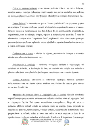 PREFEITURA MUNICIPAL DE MARÍLIA
SECRETARIA MUNICIPAL DA EDUCAÇÃO
38
Caixa da correspondência – os alunos poderão colocar na caixa: bilhetes,
recados, cartas, convites elaboradas coletivamente para serem enviados para colegas
da escola, professores, direção, coordenação, educadores e políticos do município etc.;
Vamos brincar? – momento em que se “brinca por brincar”, em pequenos grupos
ou sozinhos. É hora do professor garantir a brincadeira, organizando, com as crianças,
tempos, espaços e materiais para esse fim. É hora do professor garantir a brincadeira,
organizando, com as crianças, tempos, espaços e materiais para esse fim. É hora de
observar as crianças nesse “importante fazer”, registrando essas observações para que
possam ajudar o professor a planejar outras atividades, a partir do conhecimento sobre
a turma, sobre cada criança;
Cuidados com o corpo – hábitos de higiene, prevenção às doenças e acidentes
domésticos, alimentação adequada etc.;
Preservando a natureza – momento ecológico: limpeza e organização do
ambiente de trabalho, a destinação do lixo, os cuidados em relação aos animais e
plantas, adoção de uma plantinha, jardinagem, os cuidados com o uso da água etc.
Escritas Coletivas: utilizando as diferentes tipologias textuais construir
coletivamente com os alunos textos modelos que sirvam de suporte para outros
momentos de reflexão.
Momento de reflexão sobre a Linguagem Oral e Escrita: realizar atividades
específicas que proporcionem momentos de reflexão e análise sobre a Linguagem Oral
e Linguagem Escrita. Tais como: cruzadinhas, caça-palavras, bingo de letras e
palavras, alfabeto móvel, estudo da palavra, muro da escrita, forca, complete as
lacunas das palavras, texto coletivo, versões textuais, reescritas etc. Este trabalho visa
proporcionar a reflexão sobre o texto em todos os seus aspectos e deve ir se
aprofundando conforme o nível de alfabetização dos alunos. É importante destacar que
 