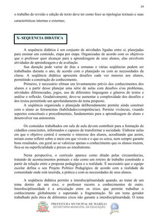 PREFEITURA MUNICIPAL DE MARÍLIA
SECRETARIA MUNICIPAL DA EDUCAÇÃO
39
o trabalho de revisão e edição de texto deve ter como foco as tipologias textuais e suas
características internas e externas;
A sequência didática é um conjunto de atividades ligadas entre si, planejadas
para ensinar um conteúdo, etapa por etapa. Organizadas de acordo com os objetivos
que o professor quer alcançar para a aprendizagem de seus alunos, elas envolvem
atividades de aprendizagem e de avaliação.
Sua duração pode variar de dias a semanas e várias seqüências podem ser
trabalhadas durante o ano, de acordo com o planejado ou com as necessidades da
classe. A seqüência didática apresenta desafios cada vez maiores aos alunos,
permitindo a construção do conhecimento.
Primeiro, é necessário efetuar um levantamento prévio dos conhecimentos dos
alunos e a partir desse planejar uma série de aulas com desafios e/ou problemas,
atividades diferenciadas, jogos, uso de diferentes linguagens e gêneros de textos e
análise e reflexão. Gradativamente, deve-se aumentar a complexidade dos desafios e
dos textos permitindo um aprofundamento do tema proposto.
A seqüência organizada e planejada deliberadamente permite ainda construir
com o aluno as ferramentas (habilidades/competências). Permite vivências, visando
aspectos conceituais e procedimentais, fundamentais para a aprendizagem do aluno e
desenvolver sua autonomia.
Os conteúdos trabalhados em sala de aula devem contribuir para a formação de
cidadãos conscientes, informados e capazes de transformar a sociedade. Elaborar aulas
em que o objetivo central é somente o interesse dos alunos, acreditando que assim,
teriam como refletir sobre o meio em que vivem e o que os cerca, nem sempre garante
bons resultados, em geral ao se valorizar apenas o conhecimento que os alunos trazem,
fica-se na superficialidade e presos ao imediatismo.
Nesta perspectiva, o currículo aparece como ditado pelas circunstâncias,
tratando de acontecimentos pontuais e não como um roteiro de trabalho construído a
partir da relação entre a proposta pedagógica e a realidade. É necessário que a equipe
escolar defina o seu Projeto Político Pedagógico de acordo com a realidade da
comunidade onde está inserida, a prática e com as necessidades de seus alunos.
A seqüência didática permite a interdisciplinaridade quando, ao tratar de um
tema dentro de um eixo, o professor recorre a conhecimentos de outro.
Interdisciplinaridade é a articulação entre os eixos que permite trabalhar o
conhecimento globalmente e superando a fragmentação. Só um tema gerador
trabalhado pela ótica de diferentes eixos não garante a interdisciplinaridade. O tema
X- SEQUENCIA DIDÁTICA
 