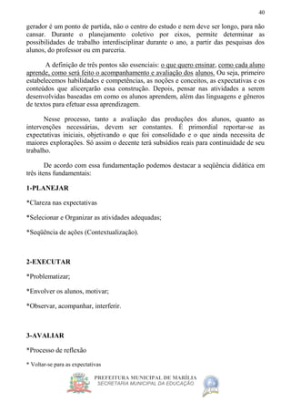 PREFEITURA MUNICIPAL DE MARÍLIA
SECRETARIA MUNICIPAL DA EDUCAÇÃO
40
gerador é um ponto de partida, não o centro do estudo e nem deve ser longo, para não
cansar. Durante o planejamento coletivo por eixos, permite determinar as
possibilidades de trabalho interdisciplinar durante o ano, a partir das pesquisas dos
alunos, do professor ou em parceria.
A definição de três pontos são essenciais: o que quero ensinar, como cada aluno
aprende, como será feito o acompanhamento e avaliação dos alunos. Ou seja, primeiro
estabelecemos habilidades e competências, as noções e conceitos, as expectativas e os
conteúdos que alicerçarão essa construção. Depois, pensar nas atividades a serem
desenvolvidas baseadas em como os alunos aprendem, além das linguagens e gêneros
de textos para efetuar essa aprendizagem.
Nesse processo, tanto a avaliação das produções dos alunos, quanto as
intervenções necessárias, devem ser constantes. É primordial reportar-se as
expectativas iniciais, objetivando o que foi consolidado e o que ainda necessita de
maiores explorações. Só assim o decente terá subsídios reais para continuidade de seu
trabalho.
De acordo com essa fundamentação podemos destacar a seqüência didática em
três itens fundamentais:
1-PLANEJAR
*Clareza nas expectativas
*Selecionar e Organizar as atividades adequadas;
*Seqüência de ações (Contextualização).
2-EXECUTAR
*Problematizar;
*Envolver os alunos, motivar;
*Observar, acompanhar, interferir.
3-AVALIAR
*Processo de reflexão
* Voltar-se para as expectativas
 