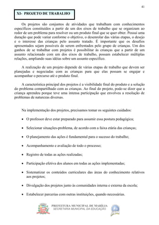 PREFEITURA MUNICIPAL DE MARÍLIA
SECRETARIA MUNICIPAL DA EDUCAÇÃO
41
Os projetos são conjuntos de atividades que trabalham com conhecimentos
específicos constituídos a partir de um dos eixos de trabalho que se organizam ao
redor de um problema para resolver ou um produto final que se quer obter. Possui uma
duração que pode variar conforme o objetivo, o desenrolar das várias etapas, o desejo
e o interesse das crianças pelo assunto tratado. É importante que os desafios
apresentados sejam possíveis de serem enfrentados pelo grupo de crianças. Um dos
ganhos de se trabalhar com projetos é possibilitar às crianças que a partir de um
assunto relacionado com um dos eixos de trabalho, possam estabelecer múltiplas
relações, ampliando suas idéias sobre um assunto específico.
A realização de um projeto depende de várias etapas de trabalho que devem ser
planejadas e negociadas com as crianças para que elas possam se engajar e
acompanhar o percurso até o produto final.
A característica principal dos projetos é a visibilidade final do produto e a solução
do problema compartilhado com as crianças. Ao final do projeto, pode-se dizer que a
criança aprendeu porque teve uma intensa participação que envolveu a resolução de
problemas de naturezas diversas.
Na implementação dos projetos, precisamos tomar os seguintes cuidados:
 O professor deve estar preparado para assumir essa postura pedagógica;
 Selecionar situações-problema, de acordo com a faixa etária das crianças;
 O planejamento das ações é fundamental para o sucesso do trabalho;
 Acompanhamento e avaliação de todo o processo;
 Registro de todas as ações realizadas;
 Participação efetiva dos alunos em todas as ações implementadas;
 Sistematizar os conteúdos curriculares das áreas do conhecimento relativos
aos projetos;
 Divulgação dos projetos junto às comunidades interna e externa da escola;
 Estabelecer parcerias com outras instituições, quando necessárias.
XI- PROJETO DE TRABALHO
 