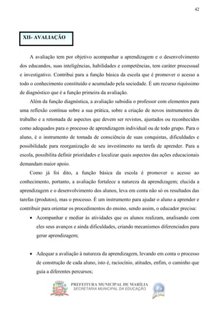 PREFEITURA MUNICIPAL DE MARÍLIA
SECRETARIA MUNICIPAL DA EDUCAÇÃO
42
A avaliação tem por objetivo acompanhar a aprendizagem e o desenvolvimento
dos educandos, suas inteligências, habilidades e competências, tem caráter processual
e investigativo. Contribui para a função básica da escola que é promover o acesso a
todo o conhecimento constituído e acumulado pela sociedade. É um recurso riquíssimo
de diagnóstico que é a função primeira da avaliação.
Além da função diagnóstica, a avaliação subsidia o professor com elementos para
uma reflexão contínua sobre a sua prática, sobre a criação de novos instrumentos de
trabalho e a retomada de aspectos que devem ser revistos, ajustados ou reconhecidos
como adequados para o processo de aprendizagem individual ou de todo grupo. Para o
aluno, é o instrumento de tomada de consciência de suas conquistas, dificuldades e
possibilidade para reorganização de seu investimento na tarefa de aprender. Para a
escola, possibilita definir prioridades e localizar quais aspectos das ações educacionais
demandam maior apoio.
Como já foi dito, a função básica da escola é promover o acesso ao
conhecimento, portanto, a avaliação fortalece a natureza da aprendizagem; elucida a
aprendizagem e o desenvolvimento dos alunos, leva em conta não só os resultados das
tarefas (produtos), mas o processo. É um instrumento para ajudar o aluno a aprender e
contribuir para orientar os procedimentos do ensino, sendo assim, o educador precisa:
 Acompanhar e mediar às atividades que os alunos realizam, analisando com
eles seus avanços e ainda dificuldades, criando mecanismos diferenciados para
gerar aprendizagem;
 Adequar a avaliação à natureza da aprendizagem, levando em conta o processo
de construção de cada aluno, isto é, raciocínio, atitudes, enfim, o caminho que
guia a diferentes percursos;
XII- AVALIAÇÃO
 