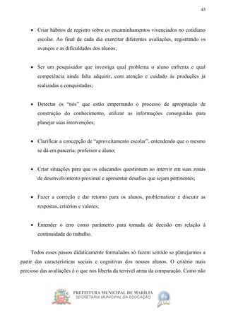PREFEITURA MUNICIPAL DE MARÍLIA
SECRETARIA MUNICIPAL DA EDUCAÇÃO
43
 Criar hábitos de registro sobre os encaminhamentos vivenciados no cotidiano
escolar. Ao final de cada dia exercitar diferentes avaliações, registrando os
avanços e as dificuldades dos alunos;
 Ser um pesquisador que investiga qual problema o aluno enfrenta e qual
competência ainda falta adquirir, com atenção e cuidado às produções já
realizadas e conquistadas;
 Detectar os “nós” que estão emperrando o processo de apropriação de
construção do conhecimento, utilizar as informações conseguidas para
planejar suas intervenções;
 Clarificar a concepção de “aproveitamento escolar”, entendendo que o mesmo
se dá em parceria: professor e aluno;
 Criar situações para que os educandos questionem ao intervir em suas zonas
de desenvolvimento proximal e apresentar desafios que sejam pertinentes;
 Fazer a correção e dar retorno para os alunos, problematizar e discutir as
respostas, critérios e valores;
 Entender o erro como parâmetro para tomada de decisão em relação à
continuidade do trabalho.
Todos esses passos didaticamente formulados só fazem sentido se planejarmos a
partir das características sociais e cognitivas dos nossos alunos. O critério mais
precioso das avaliações é o que nos liberta da terrível arma da comparação. Como não
 