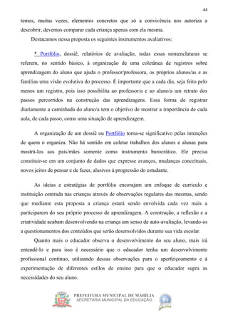 PREFEITURA MUNICIPAL DE MARÍLIA
SECRETARIA MUNICIPAL DA EDUCAÇÃO
44
temos, muitas vezes, elementos concretos que só a convivência nos autoriza a
descobrir, devemos comparar cada criança apenas com ela mesma.
Destacamos nessa proposta os seguintes instrumentos avaliativos:
* Portfólio, dossiê, relatórios de avaliação, todas essas nomenclaturas se
referem, no sentido básico, à organização de uma coletânea de registros sobre
aprendizagem do aluno que ajuda o professor/professora, os próprios alunos/as e as
famílias uma visão evolutiva do processo. É importante que a cada dia, seja feito pelo
menos um registro, pois isso possibilita ao professor/a e ao aluno/a um retrato dos
passos percorridos na construção das aprendizagens. Essa forma de registrar
diariamente a caminhada do aluno/a tem o objetivo de mostrar a importância de cada
aula, de cada passo, como uma situação de aprendizagem.
A organização de um dossiê ou Portfólio torna-se significativo pelas intenções
de quem o organiza. Não há sentido em coletar trabalhos dos alunos e alunas para
mostrá-los aos pais/mães somente como instrumento burocrático. Ele precisa
constituir-se em um conjunto de dados que expresse avanços, mudanças conceituais,
novos jeitos de pensar e de fazer, alusivos à progressão do estudante.
As ideias e estratégias de portfólio encorajam um enfoque de currículo e
instituição centrada nas crianças através de observações regulares das mesmas, sendo
que mediante esta proposta a criança estará sendo envolvida cada vez mais a
participarem do seu próprio processo de aprendizagem. A construção, a reflexão e a
criatividade acabam desenvolvendo na criança um senso de auto-avaliação, levando-os
a questionamentos dos conteúdos que serão desenvolvidos durante sua vida escolar.
Quanto mais o educador observa o desenvolvimento do seu aluno, mais irá
entendê-lo e para isso é necessário que o educador tenha um desenvolvimento
profissional contínuo, utilizando dessas observações para o aperfeiçoamento e à
experimentação de diferentes estilos de ensino para que o educador supra as
necessidades do seu aluno.
 