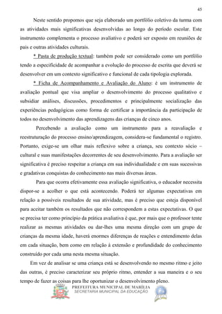 PREFEITURA MUNICIPAL DE MARÍLIA
SECRETARIA MUNICIPAL DA EDUCAÇÃO
45
Neste sentido propomos que seja elaborado um portfólio coletivo da turma com
as atividades mais significativas desenvolvidas ao longo do período escolar. Este
instrumento complementa o processo avaliativo e poderá ser exposto em reuniões de
pais e outras atividades culturais.
* Pasta de produção textual: também pode ser considerado como um portfólio
tendo a especificidade de acompanhar a evolução do processo de escrita que deverá se
desenvolver em um contexto significativo e funcional de cada tipologia explorada.
* Ficha de Acompanhamento e Avaliação do Aluno: é um instrumento de
avaliação pontual que visa ampliar o desenvolvimento do processo qualitativo e
subsidiar análises, discussões, procedimentos e principalmente socialização das
experiências pedagógicas como forma de certificar a importância da participação de
todos no desenvolvimento das aprendizagens das crianças de cinco anos.
Percebendo a avaliação como um instrumento para a reavaliação e
reestruturação do processo ensino/aprendizagem, considera-se fundamental o registro.
Portanto, exige-se um olhar mais reflexivo sobre a criança, seu contexto sócio –
cultural e suas manifestações decorrentes de seu desenvolvimento. Para a avaliação ser
significativa é preciso respeitar a criança em sua individualidade e em suas sucessivas
e gradativas conquistas do conhecimento nas mais diversas áreas.
Para que ocorra efetivamente essa avaliação significativa, o educador necessita
dispor-se a acolher o que está acontecendo. Poderá ter algumas expectativas em
relação a possíveis resultados de sua atividade, mas é preciso que esteja disponível
para aceitar também os resultados que não correspondem a estas expectativas. O que
se precisa ter como princípio da prática avaliativa é que, por mais que o professor tente
realizar as mesmas atividades ou dar-lhes uma mesma direção com um grupo de
crianças da mesma idade, haverá enormes diferenças de reações e entendimento delas
em cada situação, bem como em relação à extensão e profundidade do conhecimento
construído por cada uma nesta mesma situação.
Em vez de analisar se uma criança está se desenvolvendo no mesmo ritmo e jeito
das outras, é preciso caracterizar seu próprio ritmo, entender a sua maneira e o seu
tempo de fazer as coisas para lhe oportunizar o desenvolvimento pleno.
 