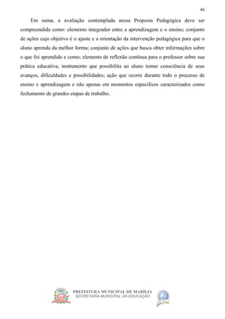 PREFEITURA MUNICIPAL DE MARÍLIA
SECRETARIA MUNICIPAL DA EDUCAÇÃO
46
Em suma, a avaliação contemplada nessa Proposta Pedagógica deve ser
compreendida como: elemento integrador entre a aprendizagem e o ensino; conjunto
de ações cujo objetivo é o ajuste e a orientação da intervenção pedagógica para que o
aluno aprenda da melhor forma; conjunto de ações que busca obter informações sobre
o que foi aprendido e como; elemento de reflexão contínua para o professor sobre sua
prática educativa; instrumento que possibilita ao aluno tomar consciência de seus
avanços, dificuldades e possibilidades; ação que ocorre durante todo o processo de
ensino e aprendizagem e não apenas em momentos específicos caracterizados como
fechamento de grandes etapas de trabalho.
 