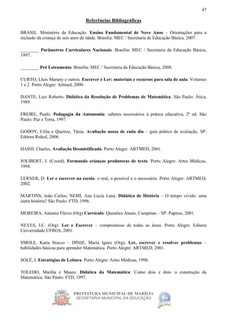 PREFEITURA MUNICIPAL DE MARÍLIA
SECRETARIA MUNICIPAL DA EDUCAÇÃO
47
Referências Bibliográficas
BRASIL. Ministério da Educação. Ensino Fundamental de Nove Anos – Orientações para a
inclusão da criança de seis anos de idade. Brasília: MEC / Secretaria de Educação Básica, 2007.
________ Parâmetros Curriculares Nacionais. Brasília: MEC / Secretaria da Educação Básica,
1997.
________ Pró Letramento. Brasília: MEC / Secretaria da Educação Básica, 2008.
CURTO, Lluis Maruny e outros. Escrever e Ler: materiais e recursos para sala de aula. Volumes
1 e 2. Porto Alegre: Artmed, 2000.
DANTE, Luis Roberto. Didática da Resolução de Problemas de Matemática. São Paulo: Ática,
1989.
FREIRE, Paulo. Pedagogia da Autonomia: saberes necessários à prática educativa, 2ª ed. São
Paulo: Paz e Terra, 1997.
GODOY, Célia e Queiroz, Tânia. Avaliação nossa de cada dia – guia prático de avaliação. SP.
Editora Rideel, 2006.
HADJI, Charles. Avaliação Desmistificada. Porto Alegre: ARTMED, 2001.
JOLIBERT, J. (Coord). Formando crianças produtoras de texto. Porto Alegre: Artes Médicas,
1994.
LERNER, D. Ler e escrever na escola: o real, o possível e o necessário. Porto Alegre: ARTMED,
2002.
MARTINS, João Carlos; NEMI, Ana Lúcia Lana. Didática de História – O tempo vivido: uma
outra história? São Paulo: FTD, 1996.
MOREIRA, Antonio Flávio (Org) Currículo: Questões Atuais. Campinas – SP: Papirus, 2001.
NEVES, I.C. (Org). Ler e Escrever – compromisso de todas as áreas. Porto Alegre: Editora
Universidade UFRGS, 2001.
SMOLE, Katia Stocco – DINIZ, Maria Ignez (Org). Ler, escrever e resolver problemas –
habilidades básicas para aprender Matemática. Porto Alegre: ARTMED, 2001.
SOLÉ, I. Estratégias de Leitura. Porto Alegre: Artes Médicas, 1998.
TOLEDO, Marília e Mauro. Didática da Matemática: Como dois e dois: a construção da
Matemática. São Paulo: FTD, 1997.
 