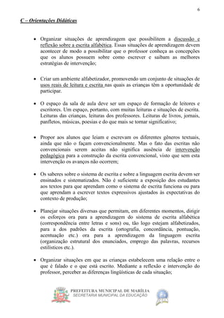 PREFEITURA MUNICIPAL DE MARÍLIA
SECRETARIA MUNICIPAL DA EDUCAÇÃO
6
C – Orientações Didáticas
 Organizar situações de aprendizagem que possibilitem a discussão e
reflexão sobre a escrita alfabética. Essas situações de aprendizagem devem
acontecer de modo a possibilitar que o professor conheça as concepções
que os alunos possuem sobre como escrever e saibam as melhores
estratégias de intervenção;
 Criar um ambiente alfabetizador, promovendo um conjunto de situações de
usos reais de leitura e escrita nas quais as crianças têm a oportunidade de
participar.
 O espaço da sala de aula deve ser um espaço de formação de leitores e
escritores. Um espaço, portanto, com muitas leituras e situações de escrita.
Leituras das crianças, leituras dos professores. Leituras de livros, jornais,
panfletos, músicas, poesias e do que mais se tornar significativo;
 Propor aos alunos que leiam e escrevam os diferentes gêneros textuais,
ainda que não o façam convencionalmente. Mas o fato das escritas não
convencionais serem aceitas não significa ausência de intervenção
pedagógica para a construção da escrita convencional, visto que sem esta
intervenção os avanços não ocorrem;
 Os saberes sobre o sistema de escrita e sobre a linguagem escrita devem ser
ensinados e sistematizados. Não é suficiente a exposição dos estudantes
aos textos para que aprendam como o sistema de escrita funciona ou para
que aprendam a escrever textos expressivos ajustados às expectativas do
contexto de produção;
 Planejar situações diversas que permitam, em diferentes momentos, dirigir
os esforços ora para a aprendizagem do sistema de escrita alfabética
(correspondência entre letras e sons) ou, tão logo estejam alfabetizados,
para a dos padrões da escrita (ortografia, concordância, pontuação,
acentuação etc.) ora para a aprendizagem da linguagem escrita
(organização estrutural dos enunciados, emprego das palavras, recursos
estilísticos etc.).
 Organizar situações em que as crianças estabelecem uma relação entre o
que é falado e o que está escrito. Mediante a reflexão e intervenção do
professor, perceber as diferenças lingüísticas de cada situação;
 