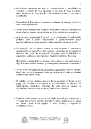PREFEITURA MUNICIPAL DE MARÍLIA
SECRETARIA MUNICIPAL DA EDUCAÇÃO
7
 Oportunizar momentos em que as crianças sintam a necessidade de
descobrir o sentido do texto apoiando-se nos mais diversos elementos,
como nas figuras, na diagramação, em seus conhecimentos prévios sobre o
assunto etc.;
 Uma prática de leitura deve considerar a qualidade literária dos textos bem
como de seus portadores;
 As atividades de leitura são cotidianas e buscam na variedade das situações
desenvolverem os comportamentos de um leitor autônomo e competente;
 A prática das estratégias de leitura só ocorre em situações de real sentido,
portanto cabe à escola proporcionar o desenvolvimento destas
considerando não somente o espaço escolar mas todo o contexto social;
 Reconstrução oral de contos – trata-se de mais um passo do processo de
aprendizagem. A reconstrução não é somente um resumo do argumento, do
conteúdo do conto. Na reconstrução interessa, além da fidelidade ao
argumento, a utilização dos elementos lingüísticos próprios do conto;
 Reconhecer a capacidade das crianças para escrever e dar legitimidade e
significação às escritas, uma vez que estas possuem intenção comunicativa;
 As atividades de escrita devem ser diárias e significativas para as crianças,
isto é, que elas saibam para que e para quem estão escrevendo, revestindo a
escrita de seu caráter social;
 O trabalho com as tipologias textuais devem acontecer ao longo do ano
letivo, não ficando restrito apenas ao reconhecimento da silhueta. As
características lingüísticas inerentes de cada tipologia devem ser
exploradas e sistematizadas nas situações de leitura e escrita;
 Produzir coletivamente os textos: estratégia semanal que proporciona a
evolução dos níveis de escrita e permite explorar a organização e riqueza
das idéias, características próprias de cada tipologia e aspectos de
coerência e coesão;
 