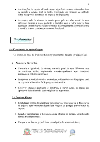 PREFEITURA MUNICIPAL DE MARÍLIA
SECRETARIA MUNICIPAL DA EDUCAÇÃO
8
 As situações de escrita além de serem significativas necessitam das fases
de revisão e edição final do texto, compondo um processo de reflexão
sobre os aspectos estudados da língua e da linguagem;
 A compreensão do sistema de escrita passa pelo reconhecimento de suas
diferentes formas e usos, portanto o trabalho com a letra cursiva deve
acontecer somente após o aluno dominar alfabeticamente a estrutura deste
e inserido em um contexto prazeroso e funcional;
II – Matemática
A – Expectativas de Aprendizagem
Os alunos, ao final do 2º ano do Ensino Fundamental, deverão ser capazes de:
1 – Números e Operações
 Construir o significado do número natural a partir de seus diferentes usos
no contexto social, explorando situações-problema que envolvam
contagens e códigos numéricos;
 Interpretar e produzir escritas numéricas, utilizando-se da linguagem oral,
de registros informais e da linguagem matemática;
 Resolver situações-problema e construir, a partir delas, as ideias das
operações fundamentais, com o registro de algoritmos.
2 – Espaço e Forma
 Estabelecer pontos de referência para situar-se, posicionar-se e deslocar-se
no espaço, bem como para identificar relações de posição entre objetos no
espaço;
 Perceber semelhanças e diferenças entre objetos no espaço, identificando
formas tridimensionais;
 Comparar as formas geométricas com objetos do nosso cotidiano;
 