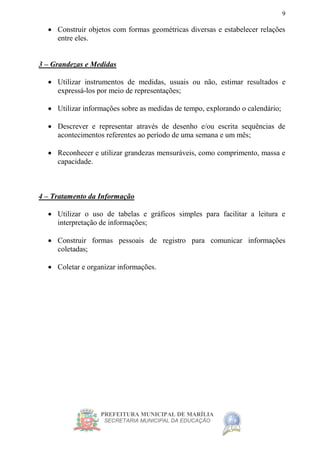 PREFEITURA MUNICIPAL DE MARÍLIA
SECRETARIA MUNICIPAL DA EDUCAÇÃO
9
 Construir objetos com formas geométricas diversas e estabelecer relações
entre eles.
3 – Grandezas e Medidas
 Utilizar instrumentos de medidas, usuais ou não, estimar resultados e
expressá-los por meio de representações;
 Utilizar informações sobre as medidas de tempo, explorando o calendário;
 Descrever e representar através de desenho e/ou escrita sequências de
acontecimentos referentes ao período de uma semana e um mês;
 Reconhecer e utilizar grandezas mensuráveis, como comprimento, massa e
capacidade.
4 – Tratamento da Informação
 Utilizar o uso de tabelas e gráficos simples para facilitar a leitura e
interpretação de informações;
 Construir formas pessoais de registro para comunicar informações
coletadas;
 Coletar e organizar informações.
 