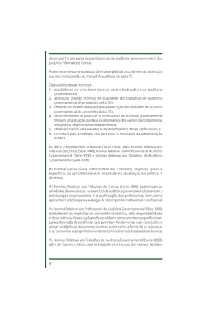 desempenho por parte dos profissionais de auditoria governamental e dos
próprios Tribunais de Contas.

Assim, recomenda-se que essas diretrizes e práticas procedimentais sejam, por
sua vez, incorporadas ao manual de auditoria de cada TC.

O propósito destas normas é:
1. estabelecer os princípios básicos para a boa prática da auditoria
   governamental;
2. assegurar padrão mínimo de qualidade aos trabalhos de auditoria
   governamental desenvolvidos pelos TCs;
3. oferecer um modelo adequado para a execução das atividades de auditoria
   governamental de competência dos TCs;
4. servir de referencial para que os profissionais de auditoria governamental
   tenham uma atuação pautada na observância dos valores da competência,
   integridade, objetividade e independência;
5. oferecer critérios para a avaliação de desempenho desses profissionais; e
6. contribuir para a melhoria dos processos e resultados da Administração
   Pública.

As NAGs compreendem as Normas Gerais (Série 1000), Normas Relativas aos
Tribunais de Contas (Série 2000), Normas Relativas aos Profissionais de Auditoria
Governamental (Série 3000) e Normas Relativas aos Trabalhos de Auditoria
Governamental (Série 4000).

As Normas Gerais (Série 1000) tratam dos conceitos, objetivos gerais e
específicos, da aplicabilidade e da amplitude e a atualização das políticas e
diretrizes.

As Normas Relativas aos Tribunais de Contas (Série 2000) padronizam as
atividades desenvolvidas no exercício da auditoria governamental, orientam a
estruturação organizacional e a qualificação dos profissionais, bem como
apresentam critérios para a avaliação de desempenho institucional e profissional.

As Normas Relativas aos Profissionais de Auditoria Governamental (Série 3000)
estabelecem os requisitos de competência técnica, zelo, responsabilidade,
independência, ética e sigilo profissional, bem como orientam os profissionais
para a obtenção de evidências que permitam fundamentar suas conclusões e
atingir os objetivos do controle externo, assim como a forma de se relacionar
e se comunicar e ao aprimoramento de conhecimentos e capacidade técnica.

As Normas Relativas aos Trabalhos de Auditoria Governamental (Série 4000),
além de fixarem critérios para se estabelecer o escopo dos exames, também




8
 