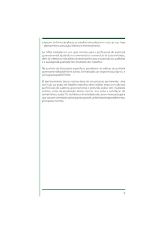 orientam, de forma detalhada, os trabalhos de auditoria em todas as suas fases
– planejamento, execução, relatório e monitoramento.

As NAGs estabelecem um guia mínimo para o profissional de auditoria
governamental, ajudando-o e orientando-o no exercício de suas atividades,
além de critérios ou indicadores de desempenho para a supervisão das auditorias
e a avaliação da qualidade dos resultados dos trabalhos.

Na ausência de disposições específicas, prevalecem as práticas de auditoria
governamental geralmente aceitas, formalizadas por organismos próprios, e
consagradas pela INTOSAI.

O aprimoramento destas normas deve ser um processo permanente. Uma
comissão ou grupo de trabalho específico deve realizar ampla consulta aos
profissionais de auditoria governamental e profunda análise dos resultados
obtidos, antes da atualização destas normas. Isso inclui a solicitação de
comentários a todos TCs brasileiros e às entidades de classe interessadas para
que possam se envolver, tanto quanto possível, uniformizando procedimentos,
princípios e normas.




                                                                             9
 