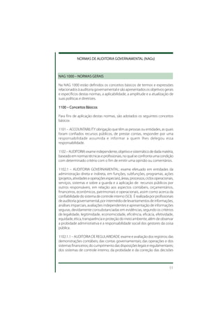 NORMAS DE AUDITORIA GOVERNAMENTAL (NAGs)
             NORMAS    AUDIT
                        UDITORIA GOVERNAMENTAL (NAGs)
                                   VERNAMENT



NAG 1000 – NORMAS GERAIS

Na NAG 1000 estão definidos os conceitos básicos de termos e expressões
relacionados à auditoria governamental e são apresentados os objetivos gerais
e específicos destas normas, a aplicabilidade, a amplitude e a atualização de
suas políticas e diretrizes.

1100 – Conceitos Básicos

Para fins de aplicação destas normas, são adotados os seguintes conceitos
básicos:

1101 – ACCOUNTABILITY: obrigação que têm as pessoas ou entidades, as quais
foram confiados recursos públicos, de prestar contas, responder por uma
responsabilidade assumida e informar a quem lhes delegou essa
responsabilidade.

1102 – AUDITORIA: exame independente, objetivo e sistemático de dada matéria,
baseado em normas técnicas e profissionais, no qual se confronta uma condição
com determinado critério com o fim de emitir uma opinião ou comentários.

1102.1 – AUDITORIA GOVERNAMENTAL: exame efetuado em entidades da
administração direta e indireta, em funções, subfunções, programas, ações
(projetos, atividades e operações especiais), áreas, processos, ciclos operacionais,
serviços, sistemas e sobre a guarda e a aplicação de recursos públicos por
outros responsáveis, em relação aos aspectos contábeis, orçamentários,
financeiros, econômicos, patrimoniais e operacionais, assim como acerca da
confiabilidade do sistema de controle interno (SCI). É realizada por profissionais
de auditoria governamental, por intermédio de levantamentos de informações,
análises imparciais, avaliações independentes e apresentação de informações
seguras, devidamente consubstanciadas em evidências, segundo os critérios
de legalidade, legitimidade, economicidade, eficiência, eficácia, efetividade,
equidade, ética, transparência e proteção do meio ambiente, além de observar
a probidade administrativa e a responsabilidade social dos gestores da coisa
pública.

1102.1.1 – AUDITORIA DE REGULARIDADE: exame e avaliação dos registros; das
demonstrações contábeis; das contas governamentais; das operações e dos
sistemas financeiros; do cumprimento das disposições legais e regulamentares;
dos sistemas de controle interno; da probidade e da correção das decisões



                                                                                 11
 