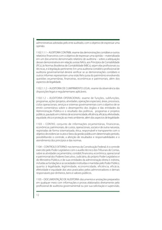 administrativas adotadas pelo ente auditado, com o objetivo de expressar uma
opinião.

1102.1.1.1 – AUDITORIA CONTÁBIL: exame das demonstrações contábeis e outros
relatórios financeiros com o objetivo de expressar uma opinião – materializada
em um documento denominado relatório de auditoria – sobre a adequação
desses demonstrativos em relação a estas NAGs, aos Princípios de Contabilidade
(PCs), às Normas Brasileiras de Contabilidade (NBCs), sejam elas profissionais ou
técnicas, e à legislação pertinente. Em uma auditoria contábil o profissional de
auditoria governamental deverá verificar se as demonstrações contábeis e
outros informes representam uma visão fiel e justa do patrimônio envolvendo
questões orçamentárias, financeiras, econômicas e patrimoniais, além dos
aspectos de legalidade.

1102.1.1.2 – AUDITORIA DE CUMPRIMENTO LEGAL: exame da observância das
disposições legais e regulamentares aplicáveis.

1102.1.2 – AUDITORIA OPERACIONAL: exame de funções, subfunções,
programas, ações (projetos, atividades, operações especiais), áreas, processos,
ciclos operacionais, serviços e sistemas governamentais com o objetivo de se
emitir comentários sobre o desempenho dos órgãos e das entidades da
Administração Pública e o resultado das políticas, programas e projetos
públicos, pautado em critérios de economicidade, eficiência, eficácia, efetividade,
equidade, ética e proteção ao meio ambiente, além dos aspectos de legalidade.

1103 – CONTAS: conjunto de informações orçamentárias, financeiras,
econômicas, patrimoniais, de custos, operacionais, sociais e de outra natureza,
registradas de forma sistematizada, ética, responsável e transparente com o
objetivo de evidenciar os atos e fatos da gestão pública em determinado período,
possibilitando o controle, a aferição de resultados e responsabilidades e o
atendimento dos princípios e das normas.

1104 – CONTROLE EXTERNO: nos termos da Constituição Federal, é o controle
exercido pelo Poder Legislativo com o auxílio técnico dos Tribunais de Contas,
sobre as atividades orçamentária, contábil, financeira, econômica, operacional
e patrimonial dos Poderes Executivo, Judiciário, do próprio Poder Legislativo e
do Ministério Público, e de suas entidades da administração direta e indireta,
incluídas as fundações e as sociedades instituídas e mantidas pelo Poder Público,
quanto à legalidade, legitimidade, economicidade, eficiência, eficácia,
efetividade e equidade dos atos praticados pelos administradores e demais
responsáveis por dinheiros, bens e valores públicos.

1105 – DOCUMENTAÇÃO DE AUDITORIA: documentos e anotações preparados
em qualquer meio com informações e provas elaborados diretamente pelo
profissional de auditoria governamental ou por sua solicitação e supervisão,


12
 