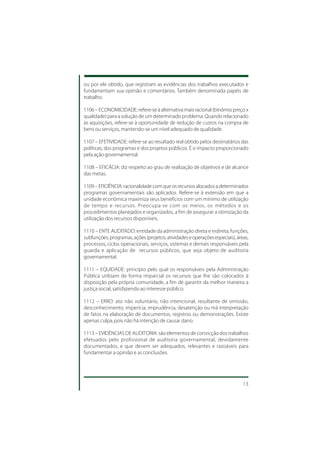 ou por ele obtido, que registram as evidências dos trabalhos executados e
fundamentam sua opinião e comentários. Também denominada papéis de
trabalho.

1106 – ECONOMICIDADE: refere-se à alternativa mais racional (binômio preço x
qualidade) para a solução de um determinado problema. Quando relacionado
às aquisições, refere-se à oportunidade de redução de custos na compra de
bens ou serviços, mantendo-se um nível adequado de qualidade.

1107 – EFETIVIDADE: refere-se ao resultado real obtido pelos destinatários das
políticas, dos programas e dos projetos públicos. É o impacto proporcionado
pela ação governamental.

1108 – EFICÁCIA: diz respeito ao grau de realização de objetivos e de alcance
das metas.

1109 – EFICIÊNCIA: racionalidade com que os recursos alocados a determinados
programas governamentais são aplicados. Refere-se à extensão em que a
unidade econômica maximiza seus benefícios com um mínimo de utilização
de tempo e recursos. Preocupa-se com os meios, os métodos e os
procedimentos planejados e organizados, a fim de assegurar a otimização da
utilização dos recursos disponíveis.

1110 – ENTE AUDITADO: entidade da administração direta e indireta, funções,
subfunções, programas, ações (projetos, atividades e operações especiais), áreas,
processos, ciclos operacionais, serviços, sistemas e demais responsáveis pela
guarda e aplicação de recursos públicos, que seja objeto de auditoria
governamental.

1111 – EQUIDADE: princípio pelo qual os responsáveis pela Administração
Pública utilizam de forma imparcial os recursos que lhe são colocados à
disposição pela própria comunidade, a fim de garantir da melhor maneira a
justiça social, satisfazendo ao interesse público.

1112 – ERRO: ato não voluntário, não intencional, resultante de omissão,
desconhecimento, imperícia, imprudência, desatenção ou má interpretação
de fatos na elaboração de documentos, registros ou demonstrações. Existe
apenas culpa, pois não há intenção de causar dano.

1113 – EVIDÊNCIAS DE AUDITORIA: são elementos de convicção dos trabalhos
efetuados pelo profissional de auditoria governamental, devidamente
documentados, e que devem ser adequados, relevantes e razoáveis para
fundamentar a opinião e as conclusões.




                                                                              13
 