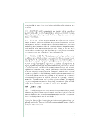 que deve obedecer a normas específicas quanto à forma de apresentação e
objetivos.

1122 – RELEVÂNCIA: critério de avaliação que busca revelar a importância
qualitativa das ações em estudo, quanto à sua natureza, contexto de inserção,
fidelidade, integridade e integralidade das informações, independentemente
de sua materialidade.

1123 – RISCO DE AUDITORIA: é a probabilidade de o profissional de auditoria
deixar de emitir apropriadamente sua opinião e comentários sobre as
transações, documentos e demonstrações materialmente incorretos pelo efeito
de ausência ou fragilidades de controles internos e de erros ou fraudes existentes,
mas não detectados pelo seu exame, em face da carência ou deficiência dos
elementos comprobatórios ou pela ocorrência de eventos futuros incertos que
possuam potencial para influenciar os objetos da auditoria.

1124 – TRIBUNAL DE CONTAS (TC): órgão constitucional que auxilia o Poder
Legislativo no exercício do controle externo, objetivando assegurar e promover
o cumprimento da accountability no setor público, incluindo-se o apoio e o
estímulo às boas práticas de gestão. Ao realizar auditorias governamentais o
TC tem os seguintes objetivos específicos: (a) Verificar o cumprimento da
legislação pelos órgãos e pelas entidades da Administração Pública. (b) Verificar
se as demonstrações contábeis, demais relatórios financeiros e outros informes,
representam uma visão fiel e justa das questões orçamentárias, financeiras,
econômicas e patrimoniais. (c) Analisar os objetivos, a natureza e a forma de
operação dos entes auditados. (d) Avaliar o desempenho da gestão dos recursos
públicos sob os aspectos de economicidade, eficiência e eficácia. (e) Avaliar os
resultados dos programas de governo ou, ainda, de atividades, projetos e
ações específicas, sob os aspectos de efetividade e de equidade. (f ) Recomendar,
em decorrência de procedimentos de auditoria, quando necessário, ações de
caráter gerencial visando à promoção da melhoria nas operações.

1200 – Objetivos Gerais

1201 – Estabelecer os princípios para a definição de procedimentos e práticas
de auditoria governamental, nas suas diversas áreas de atuação, modalidades
e enfoques técnicos, e que possam ser adaptados em função das características
institucionais, legais e circunstanciais de cada TC.

1202 – Criar diretrizes de auditoria governamental que representem a base a ser
adotada por todos os TCs, servindo de referência de qualidade para os trabalhos
de auditoria governamental.




                                                                                15
 