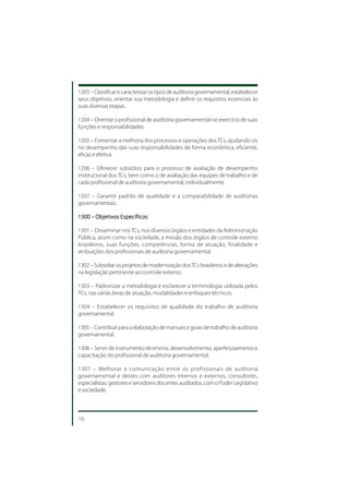1203 – Classificar e caracterizar os tipos de auditoria governamental, estabelecer
seus objetivos, orientar sua metodologia e definir os requisitos essenciais às
suas diversas etapas.

1204 – Orientar o profissional de auditoria governamental no exercício de suas
funções e responsabilidades.

1205 – Fomentar a melhoria dos processos e operações dos TCs, ajudando-os
no desempenho das suas responsabilidades de forma econômica, eficiente,
eficaz e efetiva.

1206 – Oferecer subsídios para o processo de avaliação de desempenho
institucional dos TCs, bem como o de avaliação das equipes de trabalho e de
cada profissional de auditoria governamental, individualmente.

1207 – Garantir padrão de qualidade e a comparabilidade de auditorias
governamentais.

1300 – Objetivos Específicos

1301 – Disseminar nos TCs, nos diversos órgãos e entidades da Administração
Pública, assim como na sociedade, a missão dos órgãos de controle externo
brasileiros, suas funções, competências, forma de atuação, finalidade e
atribuições dos profissionais de auditoria governamental.

1302 – Subsidiar os projetos de modernização dos TCs brasileiros e de alterações
na legislação pertinente ao controle externo.

1303 – Padronizar a metodologia e esclarecer a terminologia utilizada pelos
TCs, nas várias áreas de atuação, modalidades e enfoques técnicos.

1304 – Estabelecer os requisitos de qualidade do trabalho de auditoria
governamental.

1305 – Contribuir para a elaboração de manuais e guias de trabalho de auditoria
governamental.

1306 – Servir de instrumento de ensino, desenvolvimento, aperfeiçoamento e
capacitação do profissional de auditoria governamental.

1307 – Melhorar a comunicação entre os profissionais de auditoria
governamental e destes com auditores internos e externos, consultores,
especialistas, gestores e servidores dos entes auditados, com o Poder Legislativo
e sociedade.



16
 