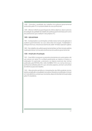 1308 – Estimular a qualidade dos trabalhos de auditoria governamental
produzidos pelos TCs e a produtividade dos seus profissionais.

1309 – Oferecer referências para fixação de critérios objetivos, claros e precisos
de avaliação da qualidade do trabalho de auditoria governamental, assim como
dos profissionais que a realizam e dos próprios TCs.

1400 – Aplicabilidade

1401 – As disposições e as orientações contidas nestas normas são aplicáveis à
auditoria governamental, nas suas várias áreas de atuação, modalidades e
enfoques técnicos, inclusive aos exames de caráter limitado, especial e sigiloso.

1402 – Nos trabalhos de auditoria governamental deve ser feita menção explícita
à aplicação destas normas pelos profissionais de auditoria governamental.

1500 – Amplitude e Atualização

1501 – Estas NAGs incorporam os preceitos já existentes em outros países e de
uso comum em vários TCs no Brasil, preservando ao máximo os textos e a
ordenação. Em particular, a estrutura e os tópicos essenciais das normas
publicadas pela INTOSAI, IFAC, GAO, AUDIBRA, TCCE e às normas técnicas e
profissionais editadas pelo CFC, que, sob vários aspectos, serviram como fonte
de referência para este trabalho.

1502 – Manutenções periódicas e interpretações das NAGs poderão ocorrer,
dando a amplitude e a atualidade necessárias e deverão ser publicadas, inclusive
em meio eletrônico, sempre que necessárias, depois de devidamente aprovadas
pelos TCs brasileiros.




                                                                               17
 
